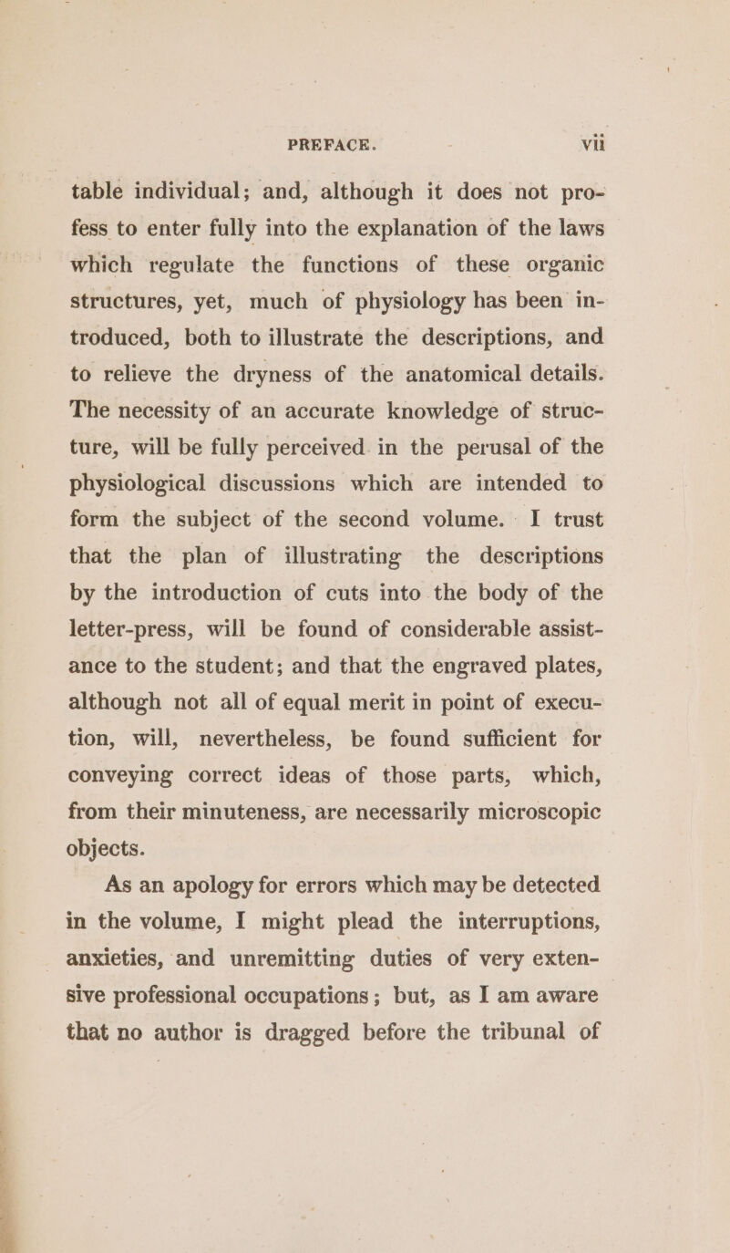 er fess to enter fully into the explanation of the laws which regulate the functions of these organic structures, yet, much of physiology has been in- troduced, both to illustrate the descriptions, and to relieve the dryness of the anatomical details. The necessity of an accurate knowledge of struc- ture, will be fully perceived. in the perusal of the physiological discussions which are intended to form the subject of the second volume. I trust that the plan of illustrating the descriptions by the introduction of cuts into the body of the letter-press, will be found of considerable assist- ance to the student; and that the engraved plates, although not all of equal merit in point of execu- tion, will, nevertheless, be found sufficient for conveying correct ideas of those parts, which, from their minuteness, are necessarily microscopic objects. As an apology for errors which may be detected in the volume, I might plead the interruptions, anxieties, and unremitting duties of very exten- sive professional occupations; but, as I am aware | that no author is dragged before the tribunal of