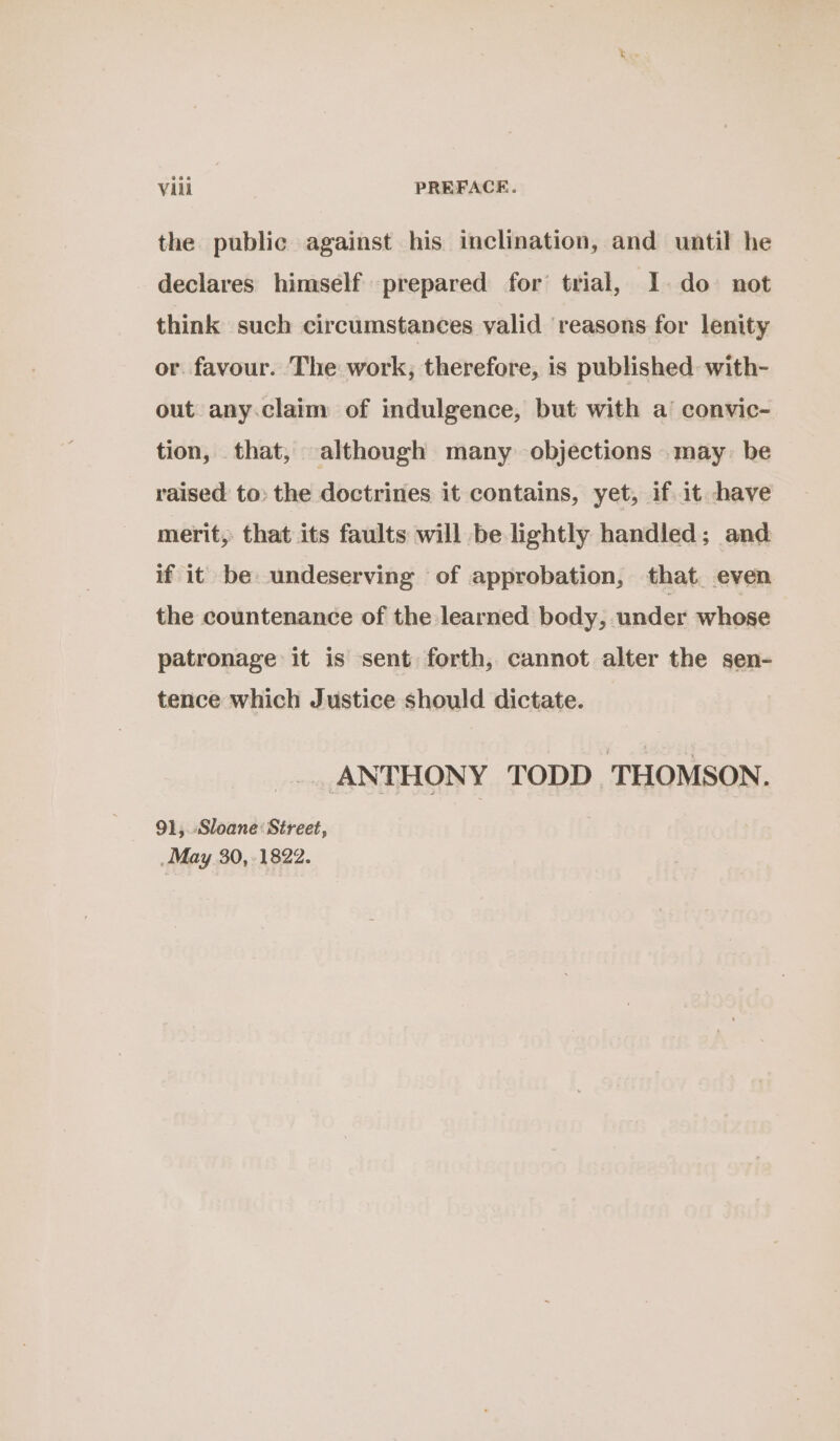 the public against his inclination, and until he declares himself prepared for’ trial, I. do not think such circumstances valid ‘reasons for lenity or. favour. The work; therefore, is published: with- out any.claim of indulgence, but with a’ convic- tion, that, although many objections may: be raised to: the doctrines it contains, yet, if. it have merit, that its faults will be lightly handled; and if it be undeserving of approbation, that. even the countenance of the learned body, under whose patronage it is sent forth, cannot alter the sen- tence which Justice should dictate. — ANTHONY TODD THOMSON. 91, Sloane: Street, May 30,-1822.