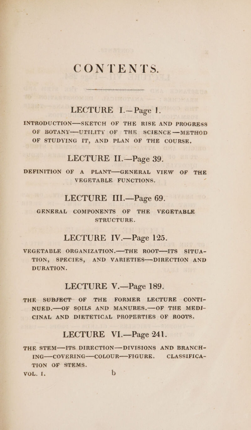 LECTURE I.—Page I. INTRODUCTION—SKETCH OF THE RISE AND PROGRESS OF BOTANY—UTILITY OF THE SCIENCE—METHOD OF STUDYING IT, AND PLAN OF THE COURSE. LECTURE II .—Page 39. DEFINITION OF A PLANT—GENERAL VIEW OF THE VEGETABLE FUNCTIONS. - LECTURE III.—Page 69. GENERAL COMPONENTS OF THE VEGETABLE STRUCTURE. LECTURE IV.—Page 125. VEGETABLE ORGANIZATION.—THE ROOT—ITS SITUA- TION, SPECIES, AND VARIETIES—DIRECTION AND DURATION. LECTURE V.—Page 189. THE SUBJECT OF THE FORMER LECTURE CONTI- NUED.—OF SOILS AND MANURES.—OF THE MEDI- CINAL AND DIETETICAL PROPERTIES OF ROOTS. LECTURE VI.—Page 241. THE STEM—ITS. DIRECTION—DIVISIONS AND BRANCH- ING——COVERING——-COLOUR—FIGURE. CLASSIFICA- TION OF STEMS. VOL. I. b