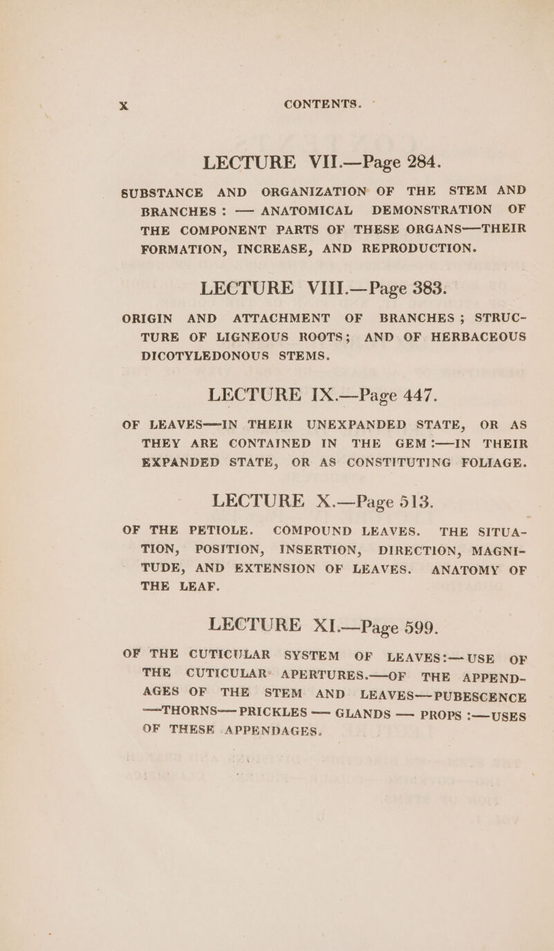 LECTURE VII.—Page 284. SUBSTANCE AND ORGANIZATION OF THE STEM AND BRANCHES : — ANATOMICAL DEMONSTRATION OF THE COMPONENT PARTS OF THESE ORGANS-—THEIR FORMATION, INCREASE, AND REPRODUCTION. LECTURE. VIII.—Page 383. ORIGIN AND ATTACHMENT OF BRANCHES ; STRUC- TURE OF LIGNEOUS ROOTS; AND OF HERBACEOUS DICOTYLEDONOUS STEMS. LECTURE IX.—Page 447. OF LEAVES=-IN THEIR UNEXPANDED STATE, OR AS THEY ARE CONTAINED IN THE GEM :—IN THEIR EXPANDED STATE, OR AS CONSTITUTING FOLIAGE. LECTURE X.—Page 513. OF THE PETIOLE. COMPOUND LEAVES. THE SITUA- TION, POSITION, INSERTION, DIRECTION, MAGNI- TUDE, AND EXTENSION OF LEAVES. ANATOMY OF THE LEAF. LECTURE XI.—Page 599. OF THE CUTICULAR SYSTEM OF LEAVES:—USE OF THE CUTICULAR® APERTURES.—OF THE APPEND- AGES OF THE STEM AND LEAVES—PUBESCENCE ——THORNS—— PRICKLES —— GLANDS —— PROPS :—USES OF THESE .APPENDAGES.