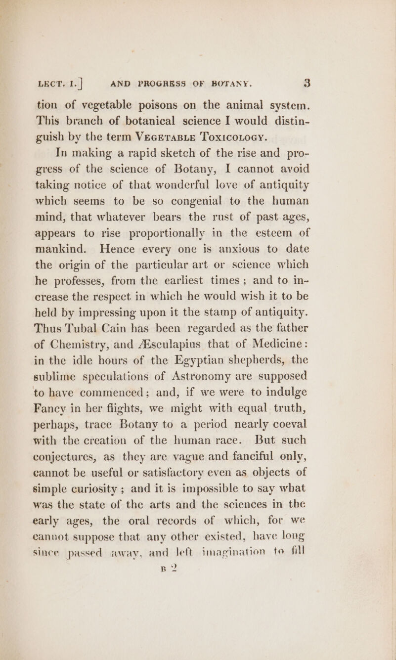 tion of vegetable poisons on the animal system. This branch of botanical science I would distin- guish by the term VEGETABLE ToxicoLocy. In making a rapid sketch of the rise and pro- gress of the science of Botany, I cannot avoid taking notice of that wonderful love of antiquity which seems to be so congenial to the human mind, that whatever bears the rust of past ages, appears to rise proportionally in the esteem of mankind. Hence every one is anxious to date the origin of the particular art or science which he professes, from the earliest times ; and to in~ crease the respect in which he would wish it to be held by impressing upon it the stamp of antiquity. Thus Tubal Cain has been regarded as the father of Chemistry, and Aésculapius that of Medicine: in the idle hours of the Egyptian shepherds, the sublime speculations of Astronomy are supposed to have commenced; and, if we were to indulge Fancy in her flights, we might with equal truth, perhaps, trace Botany to a period nearly coeval With the creation of the human race. But such conjectures, as they are vague and fanciful only, cannot be useful or satisfactory even as objects of simple curiosity ; and it is impossible to say what was the state of the arts and the sciences in the early ages, the oral records of which, for we canvot suppose that any other existed, have long since passed away, and left imagination to fill B 2