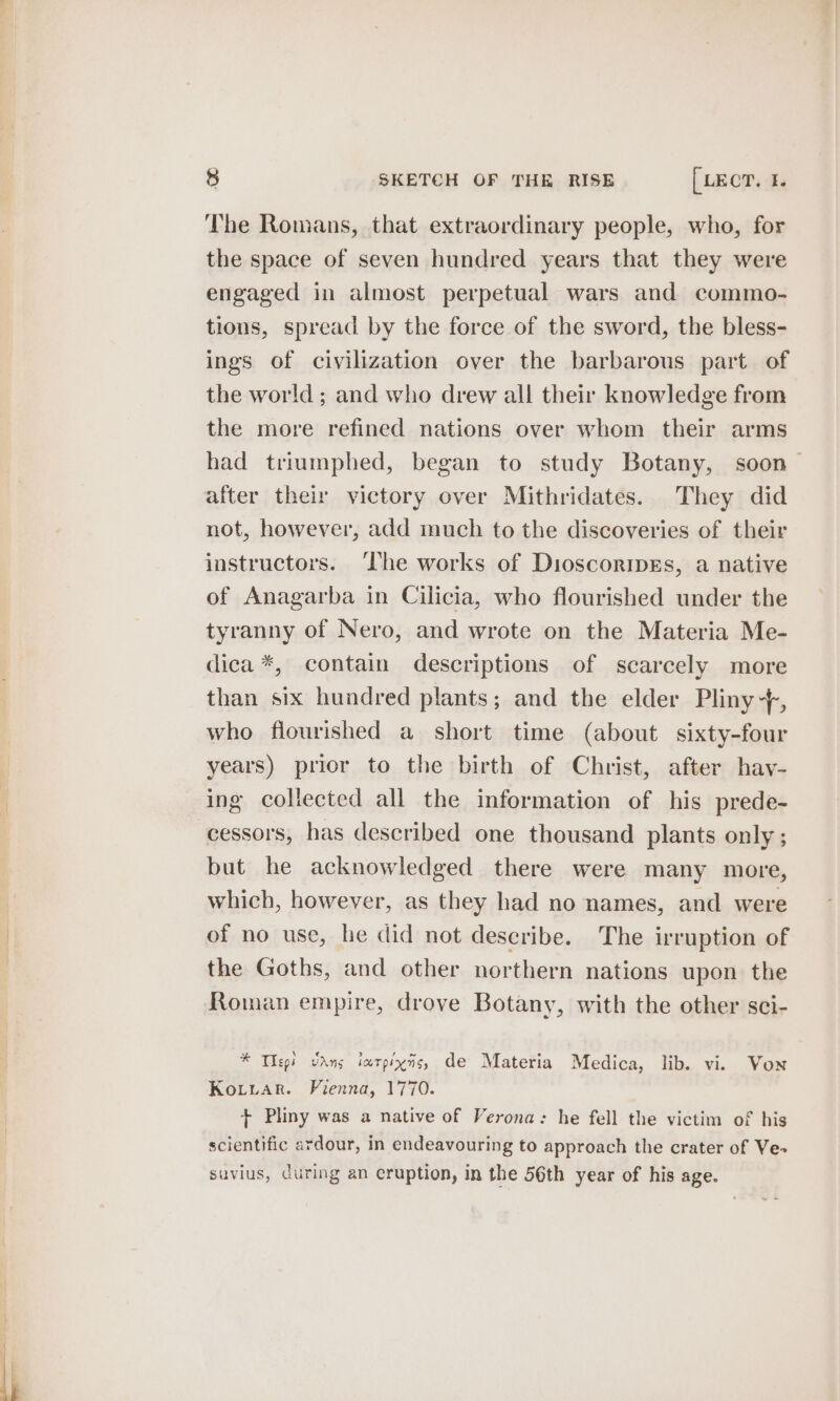 The Romans, that extraordinary people, who, for the space of seven hundred years that they were engaged in almost perpetual wars and commo- tions, spread by the force of the sword, the bless- ings of civilization over the barbarous part of the world ; and who drew all their knowledge from the more refined nations over whom their arms had triumphed, began to study Botany, soon after their victory over Mithridates. They did not, however, add much to the discoveries of their instructors. ‘The works of DioscoripEs, a native of Anagarba in Cilicia, who flourished under the tyranny of Nero, and wrote on the Materia Me- dica *, contain descriptions of scarcely more than six hundred plants; and the elder Pliny+, who flourished a short time (about. sixty-four years) prior to the birth of Christ, after hav- ing collected all the information of his prede- cessors, has described one thousand plants only ; but he acknowledged there were many more, which, however, as they had no names, and were of no use, he did not describe. The irruption of the Goths, and other northern nations upon the Roman empire, drove Botany, with the other sci- * Thep! vans iarpins, de Materia Medica, lib. vi. Von KoLiuar. Fienna, 1770. + Pliny was a native of Verona: he fell the victim of his scientific ardour, in endeavouring to approach the crater of Ve&gt; suvius, curing an eruption, in the 56th year of his age.