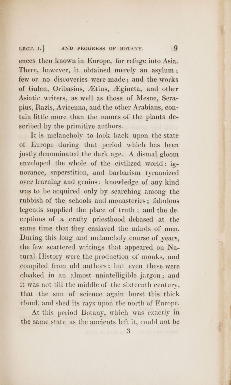 ences then known in Europe, for refuge into Asia. There, however, it obtained merely an asylum ; few or no discoveries were made; and the works of Galen, Oribasius, Attius, A°gineta, and other Asiatic writers, as well as those of Mesue, Sera- pius, Razis, Avicenna, and the other Arabians, con- tain little more than the names of the plants de- scribed by the primitive authors. {tis melancholy to look back upon the state of Europe during that period which has been justly denominated the dark age. A dismal gloom enveloped the whole of the civilized world: ig- norance, superstition, and barbarism tyrannized over learning and genius; knowledge of any kind was to be acquired only by searching among the rubbish of the schools and monasteries ; fabulous legends supplied the place of truth ; and the de- ceptions of a crafty priesthood debased at the same time that they enslaved the minds of men. During this long and melancholy course of years, the few scattered writings that appeared on Na- tural History were the production of monks, and compiled from old authors: but even these were cloaked in an almost unintelligible jargon; and it was not till the middle of the sixteenth century, that the sun of science again burst this thick eloud, and shed its rays upon the north of Europe. At this period Botany, which was exactly in the same state as the ancients left it, could not be 3 Get 3 Se eee