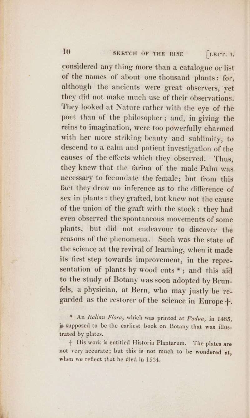 considered any thing more than a catalogue or list of the names of about one thousand plants: for, although the ancients were great observers, yet they did not make much use of their observations. They looked at Nature rather with the eye of the poet than of the philosopher; and, in giving the reins to imagination, were too powerfully charmed with her more striking beauty and sublimity, to descend to a calm and patient investigation of the causes of the effects which they observed. Thus, they knew that the farina of the male Palm was necessary to fecundate the female; but from this fact they drew no inference as to the difference of sex in plants: they grafted, but knew not the cause of the union of the graft with the stock: they had even observed the spontaneous movements of some plants, but did not endeavour to discover the reasons of the phenomena. Such was the state of the science at the revival of learning, when it made its first step towards improvement, in the repre- sentation of plants by wood cuts *; and this aid to the study of Botany was soon adopted by Brun- fels, a physician, at Bern, who may justly be re- garded as the restorer of the science in Europe + * An Italian Flora, which was printed at Padua, in 1485, is supposed to be the earliest book on Botany that was illus- trated by plates. + His work is entitled Historia Plantarum. The plates are not very accurate; but this is not much to be wondered at, when we reflect that he died in 1534.