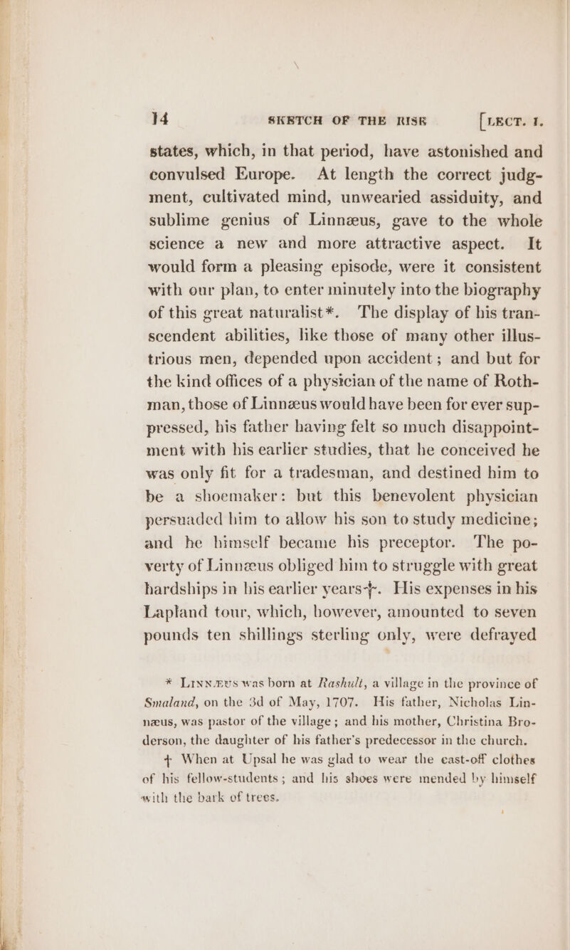 — states, which, in that period, have astonished and convulsed Europe. At length the correct judg- ment, cultivated mind, unwearied assiduity, and sublime genius of Linnzus, gave to the whole science a new and more attractive aspect. It would form a pleasing episode, were it consistent with our plan, to enter minutely into the biography of this great naturalist*. The display of his tran- scendent abilities, like those of many other illus- trious men, depended upon accident ; and but for the kind offices of a physician of the name of Roth- man, those of Linnzeus would have been for ever sup- pressed, his father having felt so much disappoint- ment with his earlier studies, that he conceived he was only fit for a tradesman, and destined him to be a shoemaker: but this benevolent physician persuaded him to allow his son to study medicine; and he himself became his preceptor. The po- verty of Linnzus obliged him to struggle with great hardships in his earlier years-+. His expenses in his Lapland tour, which, however, amounted to seven pounds ten shillings sterling only, were defrayed * Lrynevs was born at Rashult, a village in the province of Smaland, on the 3d of May, 1707. His father, Nicholas Lin- nzus, was pastor of the village; and his mother, Christina Bro- derson, the daughter of his father’s predecessor in the church. + When at Upsal he was glad to wear the east-off clothes of his fellow-students ; and his shoes were mended by himself vith the bark of trees.