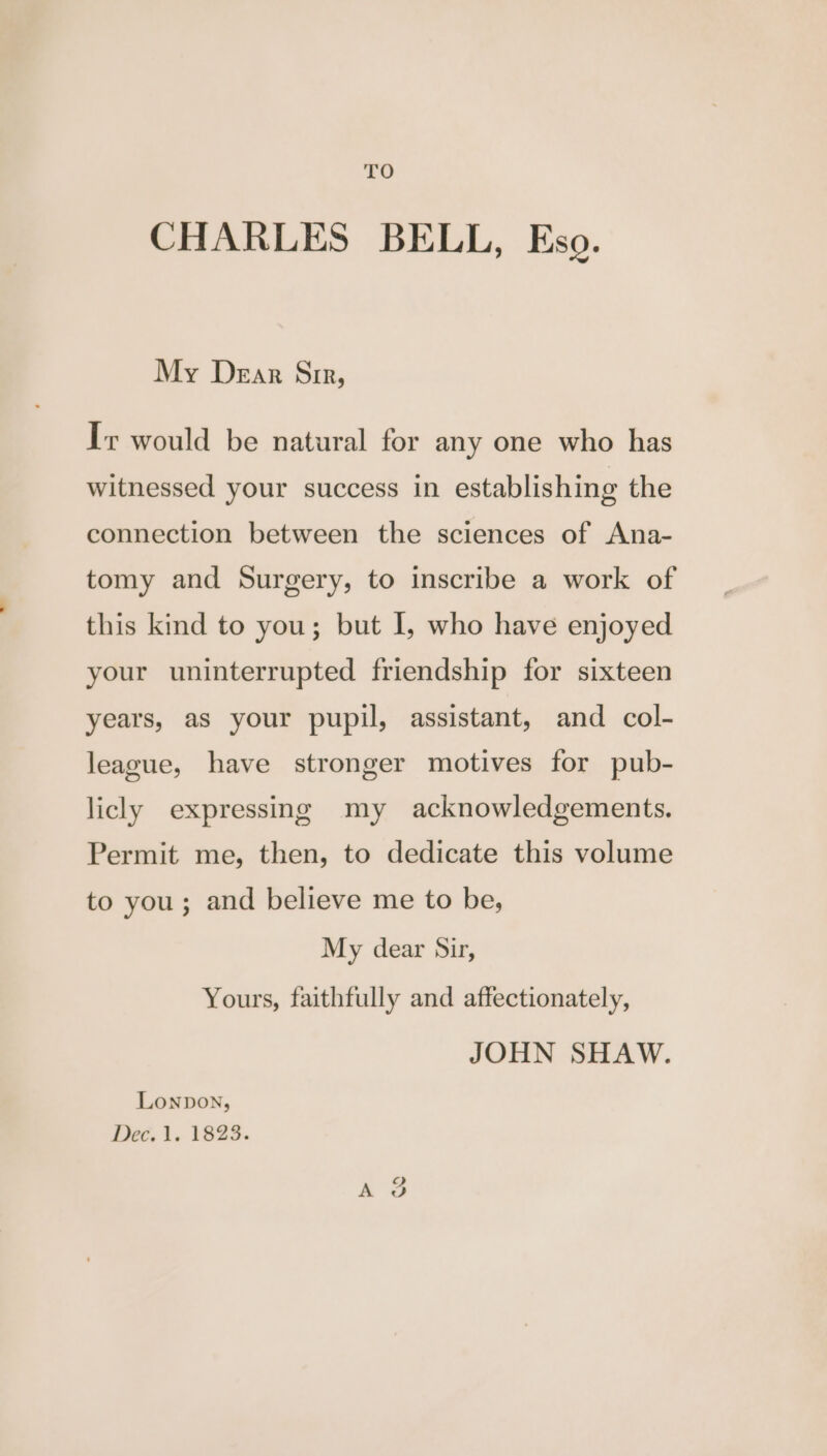 TO CHARLES BELL, Eso. My Dear Sir, Ir would be natural for any one who has witnessed your success in establishing the connection between the sciences of Ana- tomy and Surgery, to inscribe a work of this kind to you; but I, who have enjoyed your uninterrupted friendship for sixteen years, as your pupil, assistant, and col- league, have stronger motives for pub- licly expressing my acknowledgements. Permit me, then, to dedicate this volume to you; and believe me to be, My dear Sir, Yours, faithfully and affectionately, JOHN SHAW. LONDON, Dec. 1. 1823.