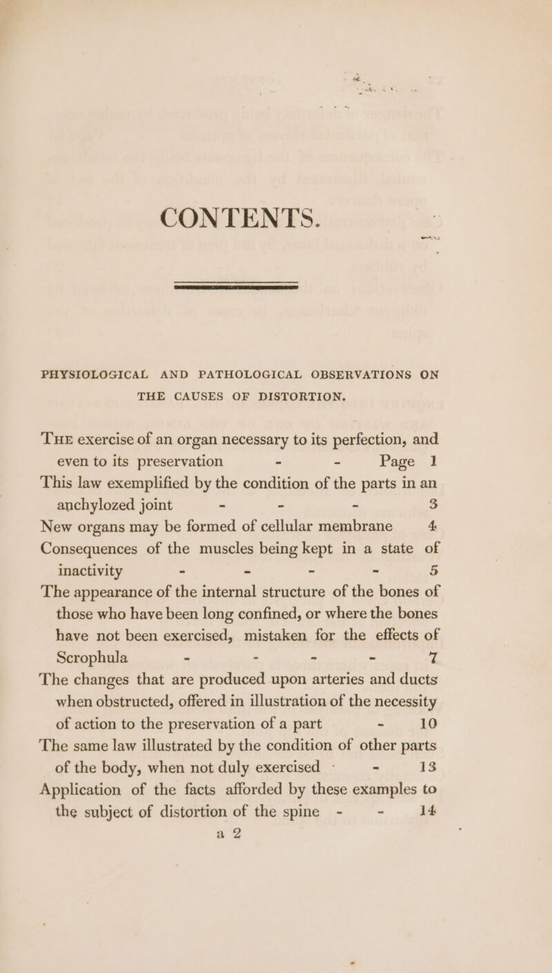 CONTENTS. PHYSIOLOGICAL AND PATHOLOGICAL OBSERVATIONS ON THE CAUSES OF DISTORTION. THE exercise of an organ necessary to its perfection, and even to its preservation . - Page 1 This law exemplified by the condition of the parts in an anchylozed joint - - - 3 New organs may be formed of cellular membrane 4 Consequences of the muscles being kept in a state of inactivity - - ~ - 5 The appearance of the internal structure of the bones of those who have been long confined, or where the bones have not been exercised, mistaken for the effects of Scrophula - - - - 7 The changes that are produced upon arteries and ducts when obstructed, offered in illustration of the necessity of action to the preservation of a part - 10 The same law illustrated by the condition of other parts of the body, when not duly exercised - - 13 Application of the facts afforded by these examples to the subject of distortion of the spine - - 14 a Zz