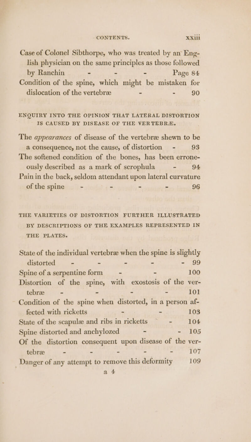 Case of Colonel Sibthorpe, who was treated by an Eng- lish physician on the same principles as those followed by Ranchin - . - Page 84 Condition of the spine, which might be mistaken for dislocation of the vertebrze - - 90 ENQUIRY INTO THE OPINION THAT LATERAL DISTORTION IS CAUSED BY DISEASE OF THE VERTEBRE. The appearances of disease of the vertebrae shewn to be a consequence, not the cause, of distortion - 93 The softened condition of the bones, has been errone- ously described as a mark of scrophula ~ 94 Pain in the back, seldom attendant upon lateral curvature of the spine - - - - 96 THE VARIETIES OF DISTORTION FURTHER ILLUSTRATED BY DESCRIPTIONS OF THE EXAMPLES REPRESENTED IN THE PLATES. State of the individual vertebrze when the spine is slightly distorted - - - - = 8 Spine of a serpentine form - - 100 Distortion of the spine, with exostosis of the ver- tebree - - - - 101 Condition of the spine when distorted, in a person af- fected with ricketts - ~ 103 State of the scapulee and ribs in ricketts ~~ - 104 Spine distorted and anchylozed - ~ 105 Of the distortion consequent upon disease of the ver- tebrze - - - - - 107 Danger of any attempt to remove this deformity 109 a 4