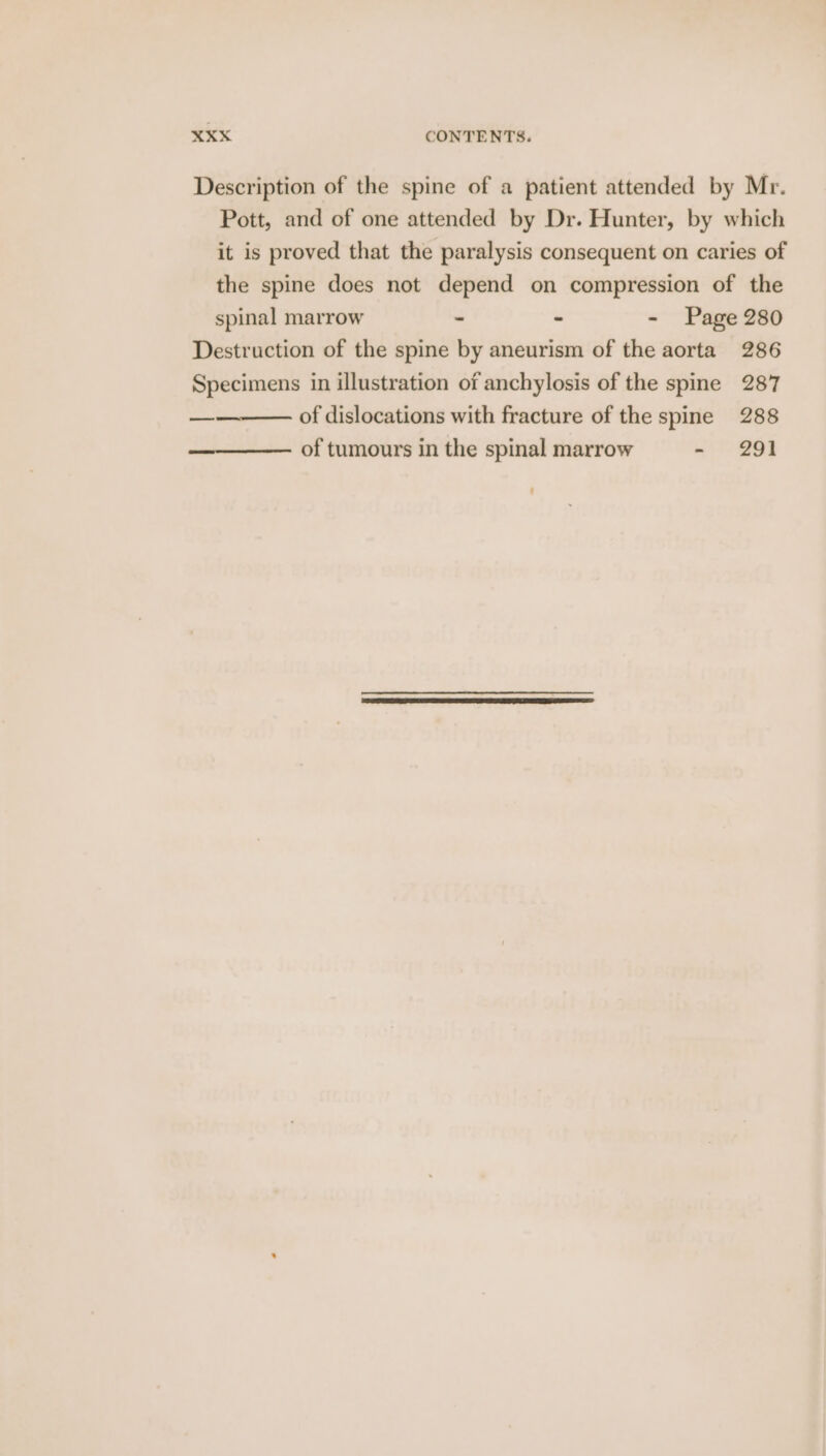 Description of the spine of a patient attended by Mr. Pott, and of one attended by Dr. Hunter, by which it is proved that the paralysis consequent on caries of the spine does not depend on compression of the spinal marrow - - - Page 280 Destruction of the spine by aneurism of the aorta 286 Specimens in illustration of anchylosis of the spine 287 of dislocations with fracture of the spine 288 of tumours in the spinal marrow Bt