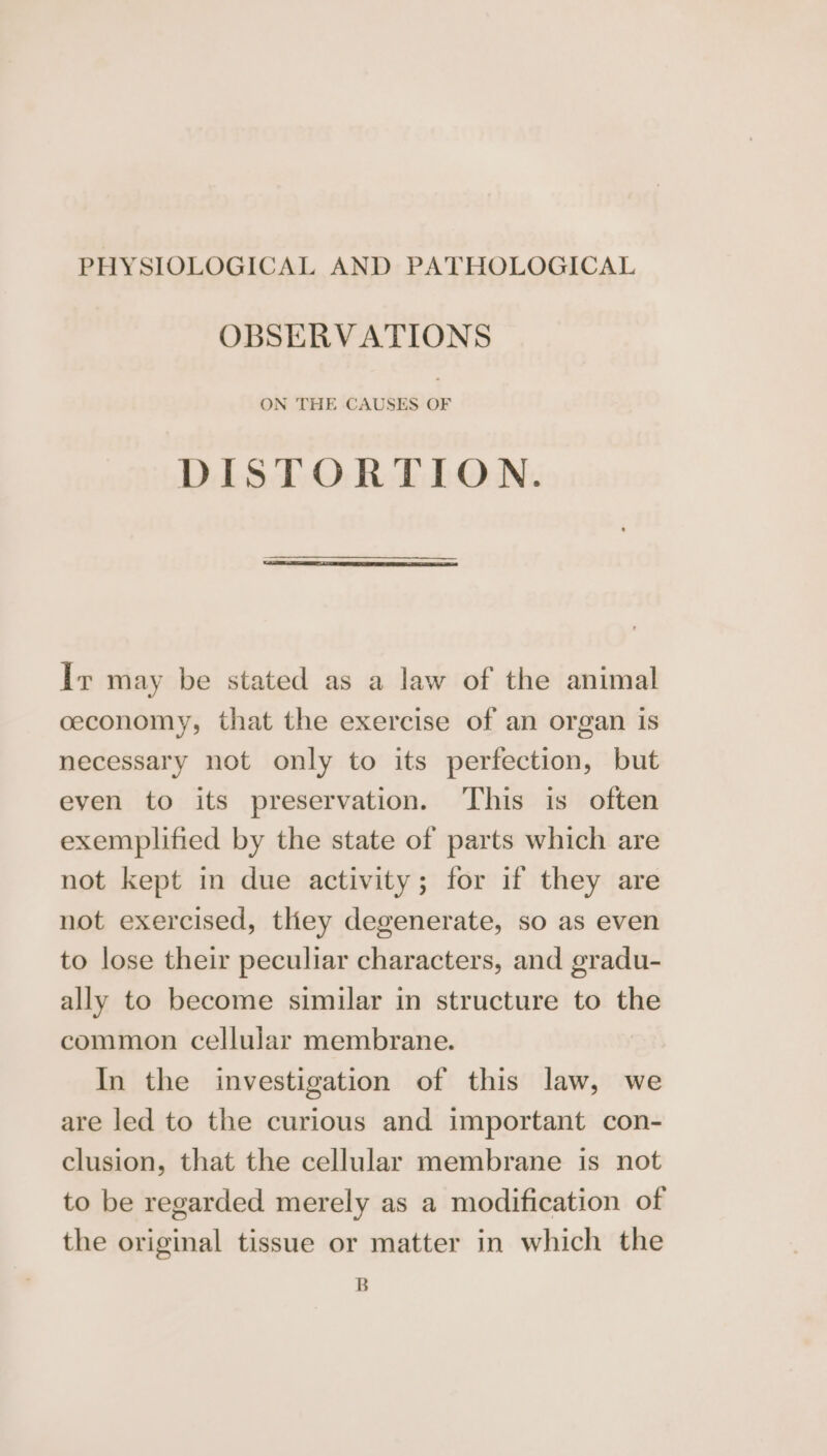 PHYSIOLOGICAL AND PATHOLOGICAL OBSERVATIONS ON THE CAUSES OF DISTORTION. Iv may be stated as a law of the animal ceconomy, that the exercise of an organ is necessary not only to its perfection, but even to its preservation. This is often exemplified by the state of parts which are not kept in due activity; for if they are not exercised, they degenerate, so as even to lose their peculiar characters, and gradu- ally to become similar in structure to the common cellular membrane. In the investigation of this law, we are led to the curious and important con- clusion, that the cellular membrane is not to be regarded merely as a modification of the original tissue or matter in which the B