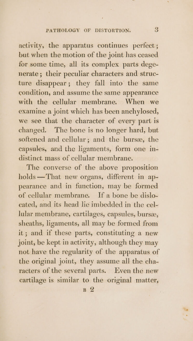 activity, the apparatus continues perfect ; but when the motion of the joint has ceased for some time, all its complex parts dege- nerate; their peculiar characters and struc- ture disappear; they fall into the same condition, and assume the same appearance with the cellular membrane. When we examine a joint which has been anchylosed, we see that the character of every part is changed. The bone is no longer hard, but softened and cellular; and the bursee, the capsules, and the ligaments, form one in- distinct mass of cellular membrane. The converse of the above proposition holds —That new organs, different in ap- pearance and in function, may be formed of cellular membrane. If a bone be dislo- cated, and its head lie imbedded in the cel- lular membrane, cartilages, capsules, bursee, sheaths, ligaments, all may be formed from it; and if these parts, constituting a new joint, be kept in activity, although they may not have the regularity of the apparatus of the original joint, they assume all the cha- racters of the several parts. Even the new cartilage is similar to the original matter, B 2