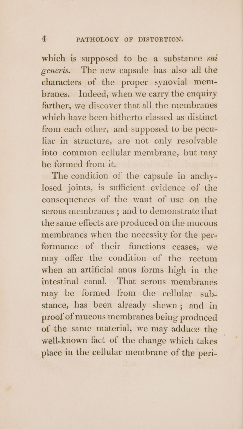 which is supposed to be a substance sw generis. ‘The new capsule has also all the characters of the proper synovial mem- branes. Indeed, when we carry the enquiry farther, we discover that all the membranes which have been hitherto classed as distinct from each other, and supposed to be pecu- liar in structure, are not only resolvable into common cellular membrane, but may be formed from it. The condition of the capsule in anchy- losed joints, is sufficient evidence of the consequences of the want of use on the serous membranes ; and to demonstrate that the same effects are produced on the mucous membranes when the necessity for the per- formance of their functions ceases, we may offer the condition of the rectum when an artificial anus forms high in the intestinal canal. That serous membranes may be formed from the cellular sub- stance, has been already shewn; and in proof of mucous membranes being produced of the same material, we may adduce the well-known fact of the change which takes place in the cellular membrane of the peri-