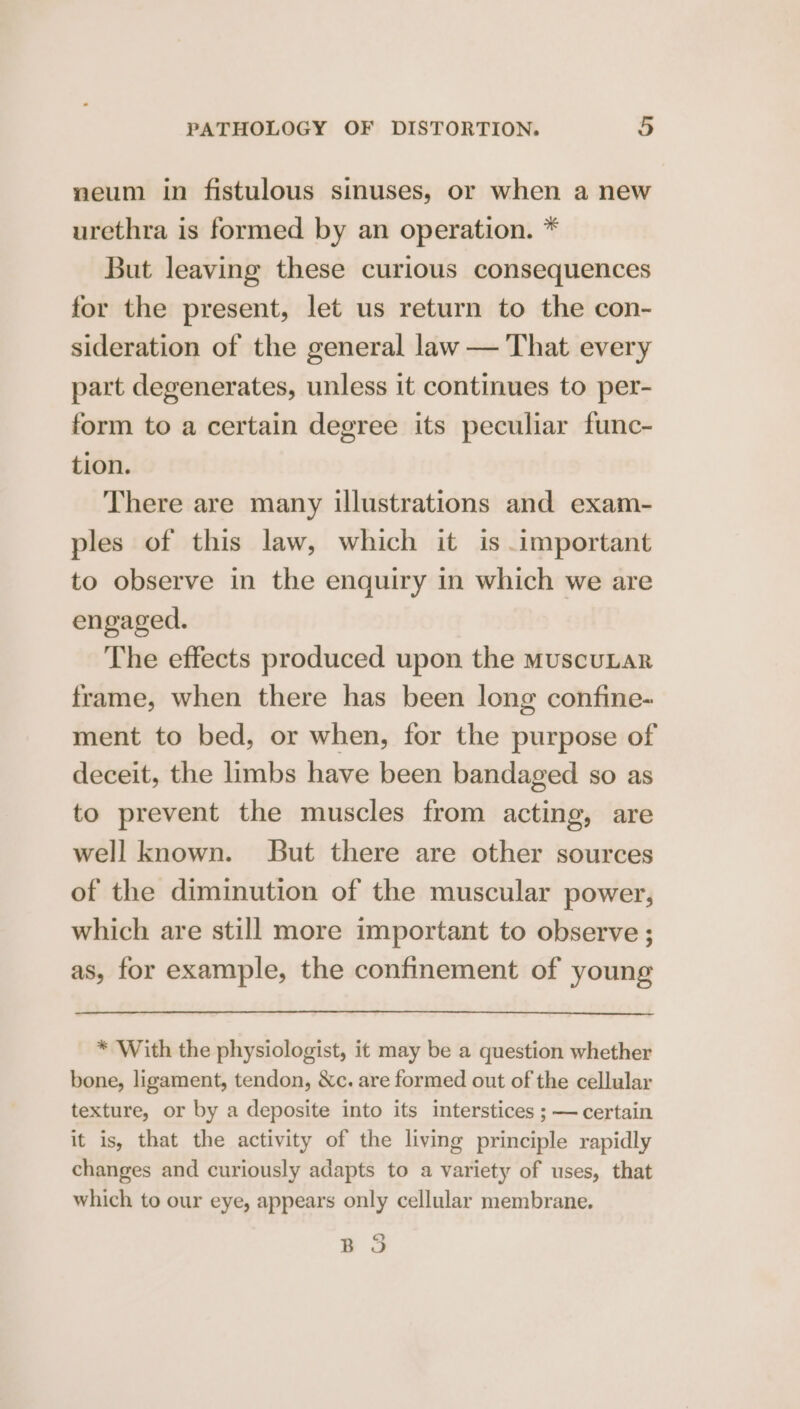 neum in fistulous sinuses, or when a new urethra is formed by an operation. * But leaving these curious consequences for the present, let us return to the con- sideration of the general law — That every part degenerates, unless it continues to per- form to a certain degree its peculiar func- tion. There are many illustrations and exam- ples of this law, which it is important to observe in the enquiry in which we are engaged. The effects produced upon the muscuLar frame, when there has been long confine- ment to bed, or when, for the purpose of deceit, the limbs have been bandaged so as to prevent the muscles from acting, are well known. But there are other sources of the diminution of the muscular power, which are still more important to observe ; as, for example, the confinement of young * With the physiologist, it may be a question whether bone, ligament, tendon, &amp;c. are formed out of the cellular texture, or by a deposite into its interstices ; — certain it is, that the activity of the living principle rapidly changes and curiously adapts to a variety of uses, that which to our eye, appears only cellular membrane. QO ye
