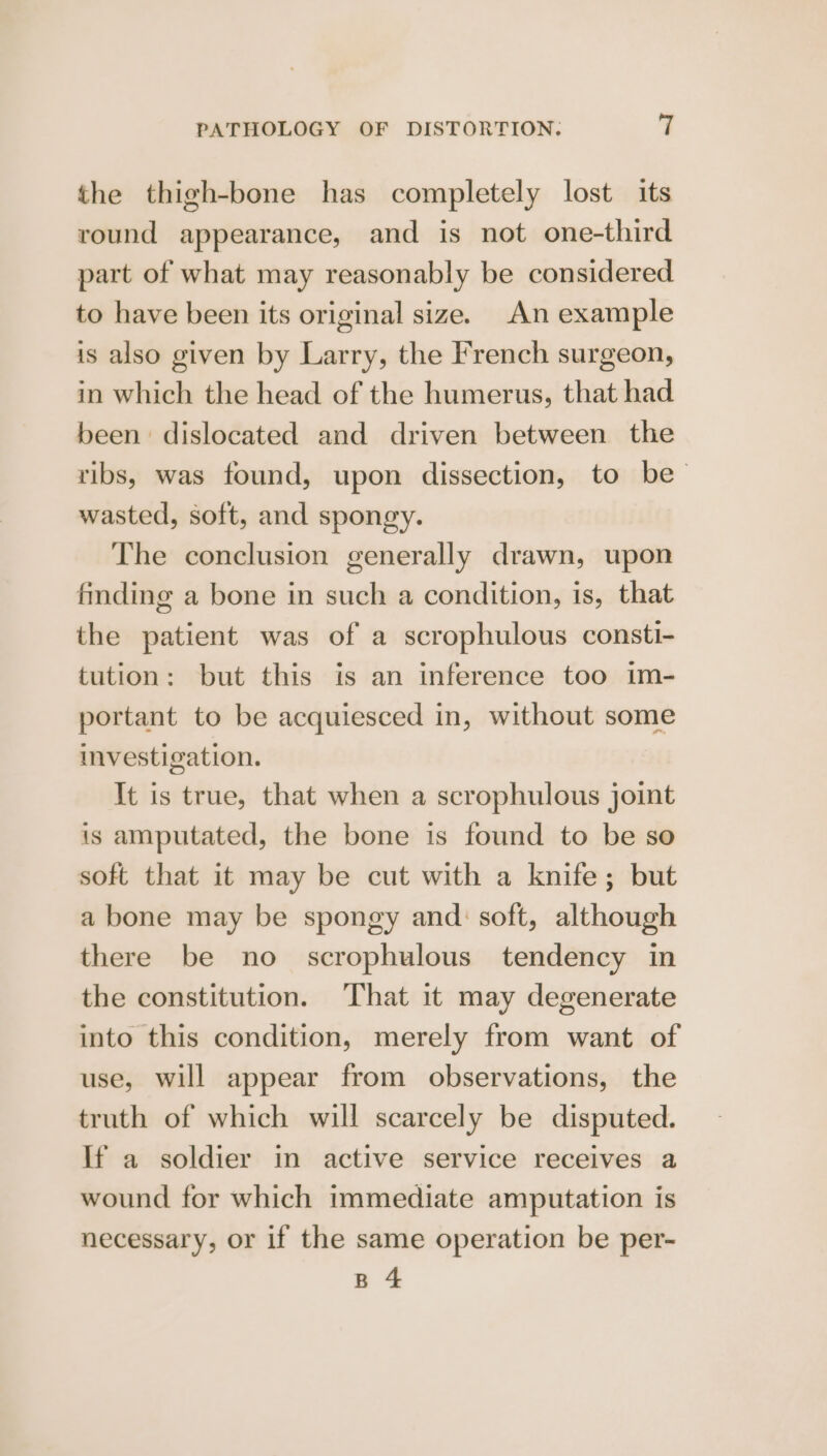 the thigh-bone has completely lost its round appearance, and is not one-third part of what may reasonably be considered to have been its original size. An example is also given by Larry, the French surgeon, in which the head of the humerus, that had been dislocated and driven between the ribs, was found, upon dissection, to be wasted, soft, and spongy. The conclusion generally drawn, upon finding a bone in such a condition, is, that the patient was of a scrophulous consti- tution: but this is an inference too im- portant to be acquiesced in, without some investigation. It is true, that when a scrophulous joint is amputated, the bone is found to be so soft that it may be cut with a knife; but a bone may be spongy and: soft, although there be no scrophulous tendency in the constitution. That it may degenerate into this condition, merely from want of use, will appear from observations, the truth of which will scarcely be disputed. If a soldier in active service receives a wound for which immediate amputation is necessary, or if the same operation be per- B 4