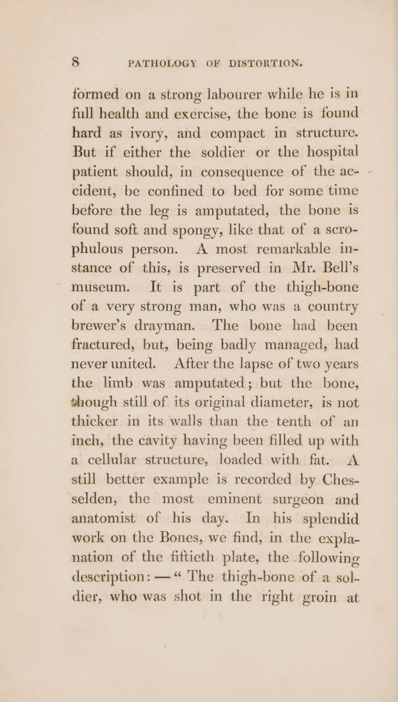 formed on a strong labourer while he is in full health and exercise, the bone is found hard as ivory, and compact in structure. But if either the soldier or the hospital patient should, in consequence of the ac- - cident, be confined to bed for some time before the leg is amputated, the bone is tound soft and spongy, like that of a scro- phulous person. A most remarkable in- stance of this, is preserved in Mr. Bell’s museum. It is part of the thigh-bone of a very strong man, who was a country brewer's drayman. The bone had been fractured, but, being badly managed, had never united. After the lapse of two years the limb was amputated; but the bone, though still of its original diameter, is not thicker in its walls than the tenth of an inch, the cavity having been filled up with a cellular structure, loaded with fat. A still better example is recorded by Ches- selden, the most eminent surgeon and anatomist of his day. In his splendid work on the Bones, we find, in the expla- nation of the fiftieth plate, the following description: — “ The thigh-bone of a sol- dier, who was shot in the right groin at