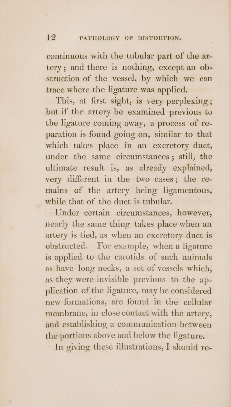 continuous with the tubular part of the ar- tery; and there is nothing, except an ob- struction of the vessel, by which we can trace where the ligature was applied. This, at first sight, is very perplexing ; but if the artery be examined previous to the ligature coming away, a process of re- paration is found going on, similar to that which takes place in an excretory duct, under the same circumstances ; still, the ultimate result is, as already explained, very different in the two cases; the re- mains of the artery being ligamentous, _ while that of the duct is tubular. Under certain circumstances, however, nearly the same thing takes place when an artery is tied, as when an excretory duct is obstructed. For example, when a ligature is applied to the carotids of such animals as have long necks, a set of vessels which, as they were invisible previous to the ap- plication of the ligature, may be considered new formations, are found in the cellular membrane, in close contact with the artery, and establishing a communication between the portions above and below the ligature. Tn giving these illustrations, I should re-