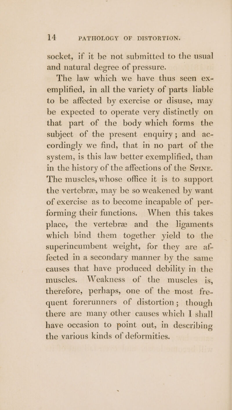 socket, if it be not submitted to the usual and natural degree of pressure. | The law which we have thus seen ex- emplified, in all the variety of parts liable to be affected by exercise or disuse, may be expected to operate very distinctly on that part of the body which forms the subject of the present enquiry; and ac- cordingly we find, that in no part of the system, Is this law better exemplified, than in the history of the affections of the Spine. The muscles, whose office it is to support the vertebrae, may be so weakened by want of exercise as to become incapable of per- forming their functions. When this takes place, the vertebrae and the ligaments which bind them together yield to the superincumbent weight, for they are af- fected in a secondary manner by the same causes that have produced debility in the muscles. Weakness of the muscles is, therefore, perhaps, one of the most fre- quent forerunners of distortion; though there are many other causes which I shall have occasion to point out, in describing the various kinds of deformities.