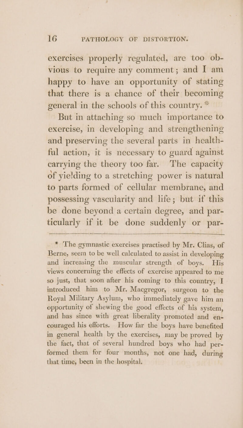 exercises properly regulated, are too ob- vious to require any comment; and I am happy to have an opportunity of stating that there is a chance of their becoming general in the schools of this country. * But in attaching so much importance to exercise, in developing and strengthening and preserving the several parts in health- ful action, it is necessary to guard against carrying the theory too far. The capacity of yielding to a stretching power is natural to parts formed of cellular membrane, and possessing vascularity and life; but if this be done beyond a certain degree, and par- ticularly if it be done suddenly or par- * ‘The gymnastic exercises practised by Mr. Clias, of Berne, seem to be well calculated to assist in developing and increasing the muscular strength of boys. His views concerning the effects of exercise appeared to me so just, that soon after his coming to this country, I introduced him to Mr. Macgregor, surgeon to the Royal Military Asylum, who immediately gave him an opportunity of shewing the good effects of his system, and has since with great liberality promoted and en- couraged his efforts. How far the boys have benefited in general health by the exercises, may be proved by the fact, that of several hundred boys who had per- formed them for four months, not one had, during that tume, been in the hospital.
