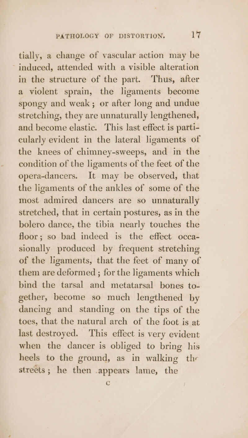 tially, a change of vascular action may be ~ induced, attended with a visible alteration in the structure of the part. Thus, after a violent sprain, the ligaments become spongy and weak; or after long and undue stretching, they are unnaturally lengthened, and become elastic. This last effect is parti- cularly evident in the lateral ligaments of the knees of chimney-sweeps, and in the condition of the ligaments of the feet of the opera-dancers. It may be observed, that the ligaments of the ankles of some of the most admired dancers are so unnaturally stretched, that in certain postures, as in the bolero dance, the tibia nearly touches the floor; so bad indeed is the effect occa- sionally produced by frequent stretching of the ligaments, that the feet of many of them are deformed ; for the ligaments which bind the tarsal and metatarsal bones to- gether, become so much lengthened by dancing and standing on the tips of the toes, that the natural arch of the foot is at last destroyed. This effect is very evident when the dancer is obliged to bring his heels to the ground, as in walking thr streets; he then .appears lame, the C