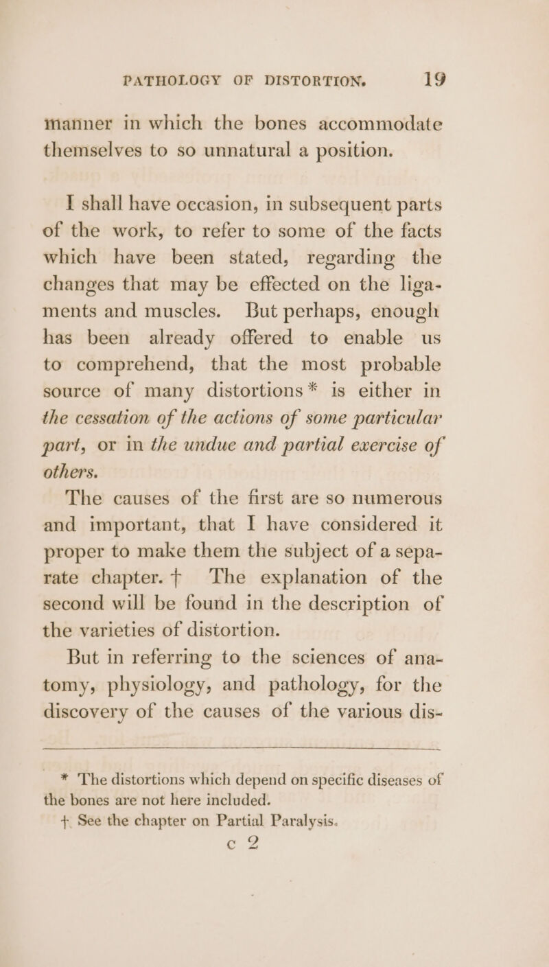 manner in which the bones accommodate themselves to so unnatural a position. I shall have occasion, in subsequent parts of the work, to refer to some of the facts which have been stated, regarding the changes that may be effected on the liga- ments and muscles. But perhaps, enough has been already offered to enable us to comprehend, that the most probable source of many distortions* is either in the cessation of the actions of some particular part, or in the undue and partial exercise of others. The causes of the first are so numerous and important, that I have considered it proper to make them the subject of a sepa- rate chapter. The explanation of the second will be found in the description of the varieties of distortion. But in referring to the sciences of ana- tomy, physiology, and pathology, for the discovery of the causes of the various dis- * The distortions which depend on specific diseases of the bones are not here included. +. See the chapter on Partial Paralysis. ee