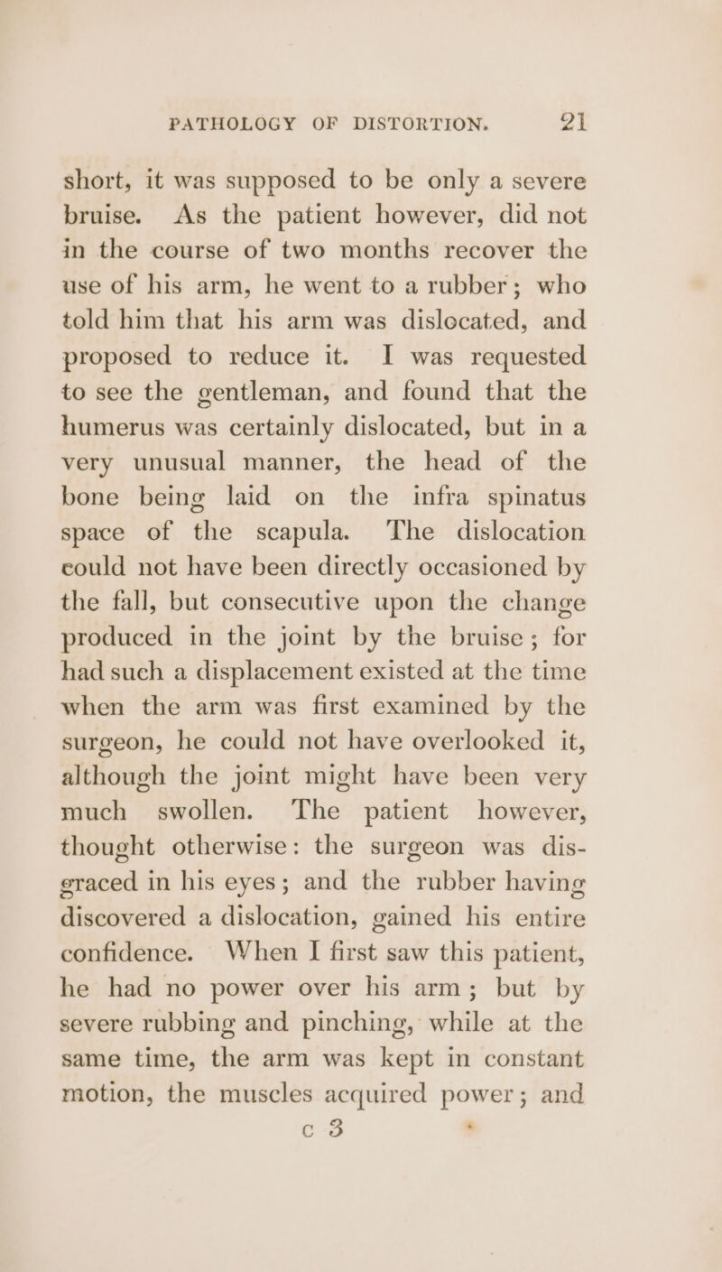 short, it was supposed to be only a severe bruise. As the patient however, did not in the course of two months recover the use of his arm, he went to a rubber; who told him that his arm was dislocated, and proposed to reduce it. I was requested to see the gentleman, and found that the humerus was certainly dislocated, but in a very unusual manner, the head of the bone being laid on the infra spinatus space of the scapula. The dislocation could not have been directly occasioned by the fall, but consecutive upon the change produced in the joint by the bruise; for had such a displacement existed at the time when the arm was first examined by the surgeon, he could not have overlooked it, although the joint might have been very much swollen. The patient however, thought otherwise: the surgeon was dis- graced in his eyes; and the rubber having discovered a dislocation, gained his entire confidence. When | first saw this patient, he had no power over his arm; but by severe rubbing and pinching, while at the same time, the arm was kept in constant motion, the muscles acquired power; and c 3 ,