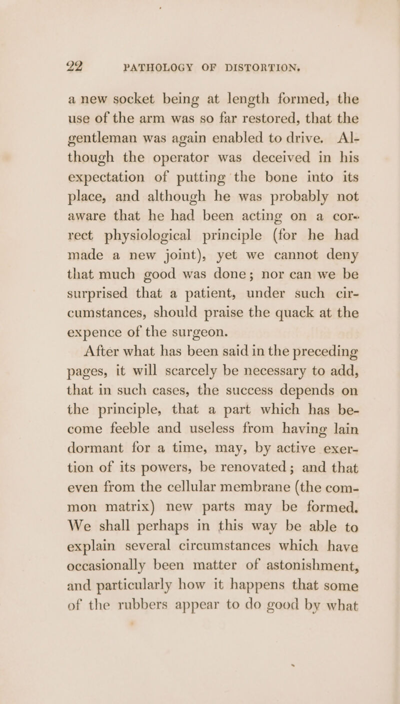 a new socket being at length formed, the use of the arm was so far restored, that the gentleman was again enabled to drive. Al- though the operator was deceived in his expectation of putting the bone into its place, and although he was probably not aware that he had been acting on a cor- rect physiological principle (for he had made a new joint), yet we cannot deny that much good was done; nor can we be surprised that a patient, under such cir- cumstances, should praise the quack at the expence of the surgeon. After what has been said in the preceding pages, it will scarcely be necessary to add, that in such cases, the success depends on the principle, that a part which has be- come feeble and useless from having lain dormant for a time, may, by active exer- tion of its powers, be renovated; and that even from the cellular membrane (the com- mon matrix) new parts may be formed, We shall perhaps in this way be able to explain several circumstances which have occasionally been matter of astonishment, and particularly how it happens that some of the rubbers appear to do good by what