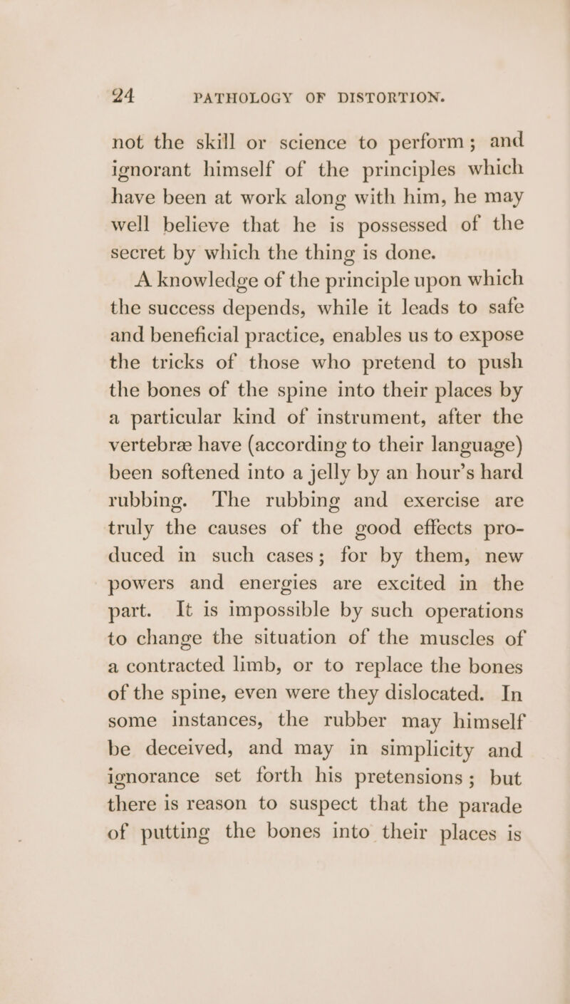 not the skill or science to perform ; and ignorant himself of the principles which have been at work along with him, he may well believe that he is possessed of the secret by which the thing is done. A knowledge of the principle upon which the success depends, while it leads to sate and beneficial practice, enables us to expose the tricks of those who pretend to push the bones of the spine into their places by a particular kind of instrument, after the vertebree have (according to their language) been softened into a jelly by an hour’s hard rubbing. The rubbing and exercise are truly the causes of the good effects pro- duced in such cases; for by them, new powers and energies are excited in the part. It is impossible by such operations to change the situation of the muscles of a contracted limb, or to replace the bones of the spine, even were they dislocated. In some instances, the rubber may himself be deceived, and may in simplicity and ignorance set forth his pretensions; but there is reason to suspect that the parade of putting the bones into their places is