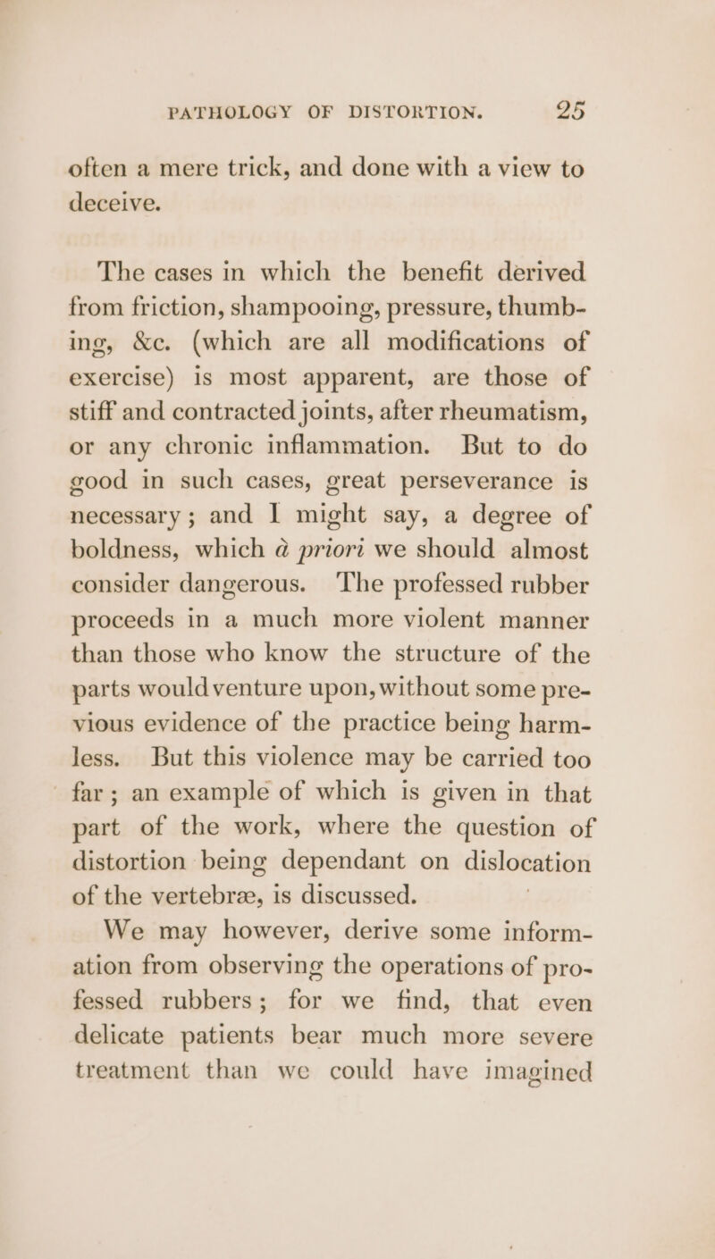 often a mere trick, and done with a view to deceive. The cases in which the benefit derived from friction, shampooing, pressure, thumb- ing, &c. (which are all modifications of exercise) is most apparent, are those of stiff and contracted joints, after rheumatism, or any chronic inflammation. But to do good in such cases, great perseverance is necessary; and I might say, a degree of boldness, which @ priori we should almost consider dangerous. ‘The professed rubber proceeds in a much more violent manner than those who know the structure of the parts wouldventure upon, without some pre- vious evidence of the practice being harm- less. But this violence may be carried too far ; an example of which is given in that part of the work, where the question of distortion being dependant on dislocation of the vertebrae, is discussed. We may however, derive some inform- ation from observing the operations of pro- fessed rubbers; for we find, that even delicate patients bear much more severe treatment than we could have imagined