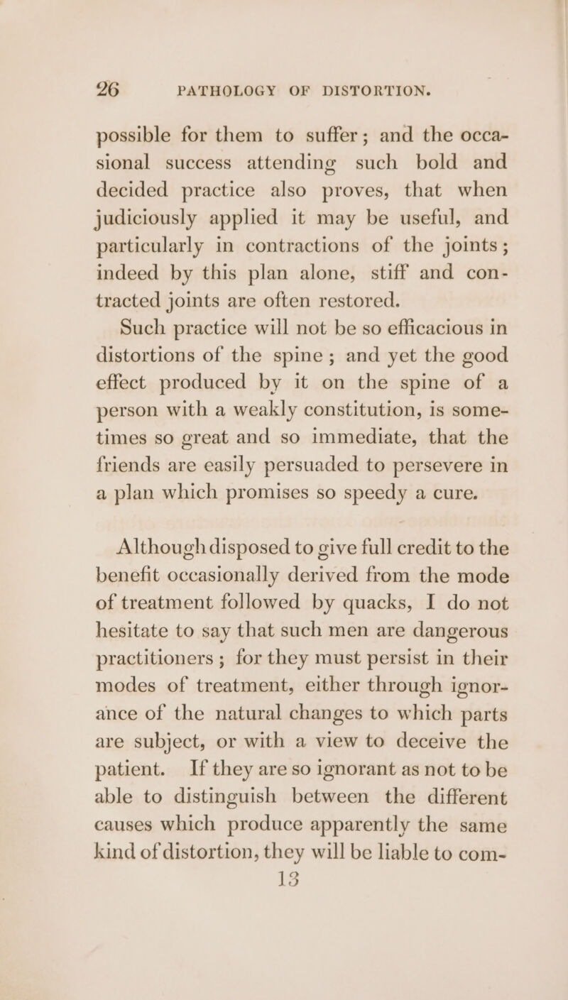 possible for them to suffer; and the occa- sional success attending such bold and decided practice also proves, that when judiciously applied it may be useful, and particularly in contractions of the joints ; indeed by this plan alone, stiff and con- tracted joints are often restored. Such practice will not be so efficacious in distortions of the spine; and yet the good effect produced by it on the spine of a person with a weakly constitution, is some- times so great and so immediate, that the friends are easily persuaded to persevere in a plan which promises so speedy a cure. Although disposed to give full credit to the benefit occasionally derived from the mode of treatment followed by quacks, I do not hesitate to say that such men are dangerous practitioners ; for they must persist in their modes of treatment, either through ignor- ance of the natural changes to which parts are subject, or with a view to deceive the patient. If they are so ignorant as not to be able to distinguish between the different causes which produce apparently the same kind of distortion, they will be liable to com- 13