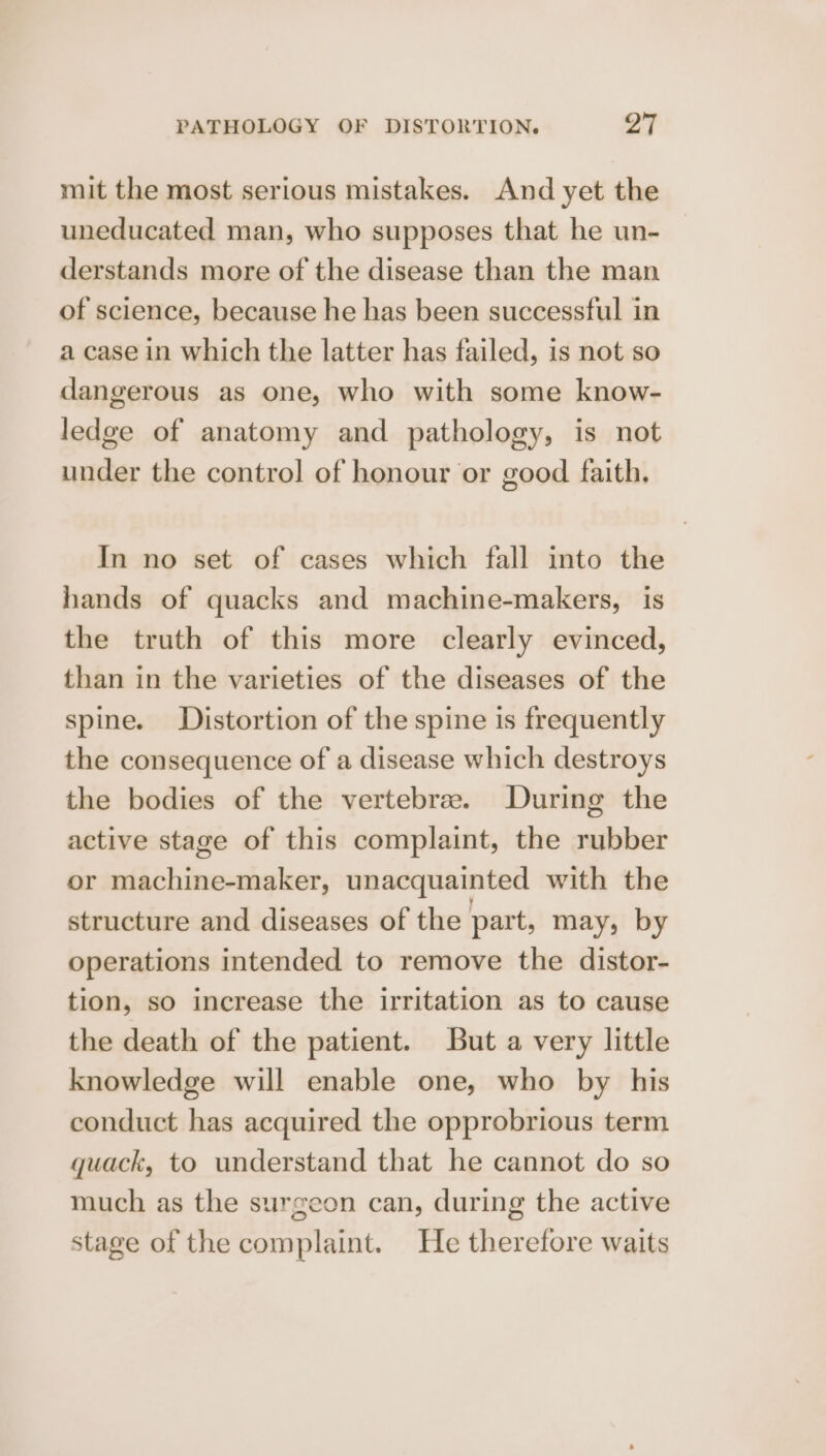 mit the most serious mistakes. And yet the uneducated man, who supposes that he un- derstands more of the disease than the man of science, because he has been successful in a case in which the latter has failed, is not so dangerous as one, who with some know- ledge of anatomy and pathology, is not under the control of honour or good faith. In no set of cases which fall into the hands of quacks and machine-makers, is the truth of this more clearly evinced, than in the varieties of the diseases of the spine. Distortion of the spine is frequently the consequence of a disease which destroys the bodies of the vertebre. During the active stage of this complaint, the rubber or machine-maker, unacquainted with the structure and diseases of the part, may, by operations intended to remove the distor- tion, so increase the irritation as to cause the death of the patient. But a very little knowledge will enable one, who by his conduct has acquired the opprobrious term quack, to understand that he cannot do so much as the surgeon can, during the active stage of the complaint. He therefore waits