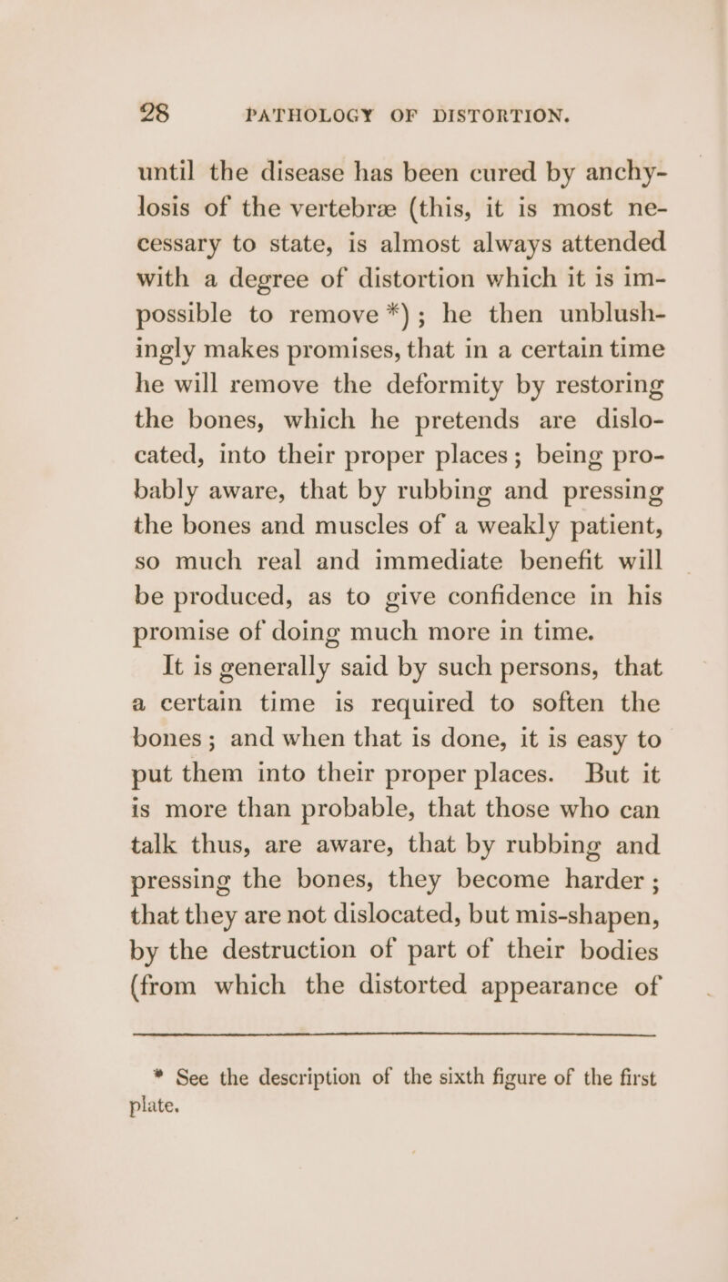 until the disease has been cured by anchy- losis of the vertebree (this, it is most ne- cessary to state, is almost always attended with a degree of distortion which it is im- possible to remove *); he then unblush- ingly makes promises, that in a certain time he will remove the deformity by restoring the bones, which he pretends are dislo- cated, into their proper places; being pro- bably aware, that by rubbing and _ pressing the bones and muscles of a weakly patient, so much real and immediate benefit will be produced, as to give confidence in his promise of doing much more in time. It is generally said by such persons, that a certain time is required to soften the bones ; and when that is done, it is easy to put them into their proper places. But it is more than probable, that those who can talk thus, are aware, that by rubbing and pressing the bones, they become harder ; that they are not dislocated, but mis-shapen, by the destruction of part of their bodies (from which the distorted appearance of * See the description of the sixth figure of the first plate.