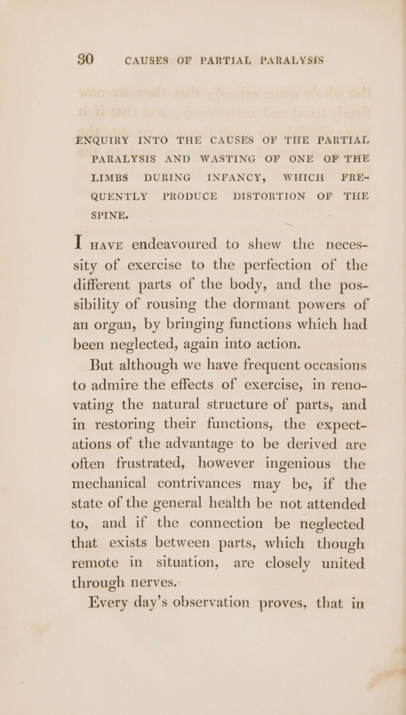 ENQUIRY INTO THE CAUSES OF THE PARTIAL PARALYSIS AND WASTING OF ONE OF THE LIMBS DURING INFANCY, WHICH FRE-= QUENTLY PRODUCE DISTORTION OF THE SPINE. in I wave endeavoured to shew the neces- sity of exercise to the perfection of the different parts of the body, and the pos- sibility of rousing the dormant powers of an organ, by bringing functions which had been neglected, again into action. But although we have frequent occasions to admire the effects of exercise, in reno- vating the natural structure of parts, and in restoring their functions, the expect- ations of the advantage to be derived are often frustrated, however ingenious the mechanical contrivances may be, if the state of the general health be not attended to, and if the connection be neglected that exists between parts, which though remote in situation, are closely united through nerves. Every day’s observation proves, that in