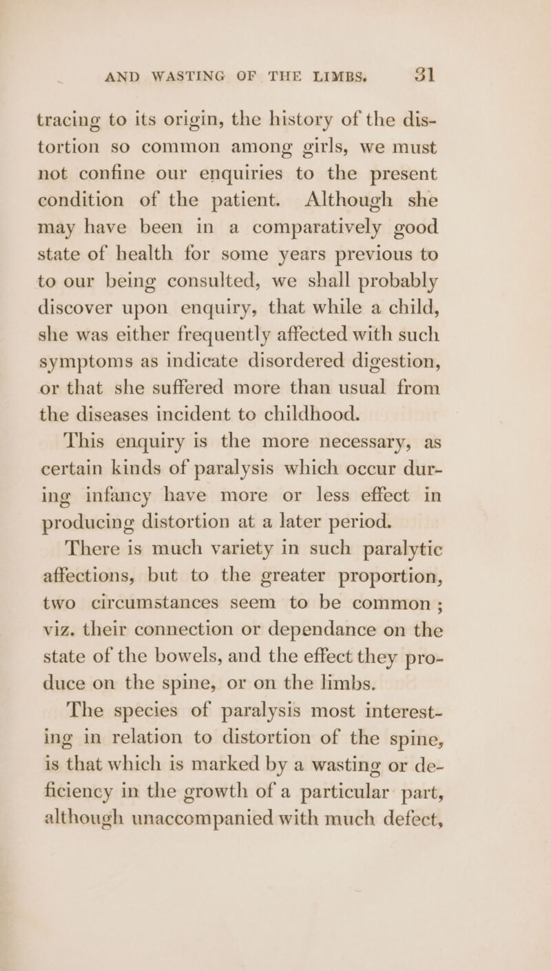 tracing to its origin, the history of the dis- tortion so common among girls, we must not confine our enquiries to the present condition of the patient. Although she may have been in a comparatively good state of health for some years previous to to our being consulted, we shall probably discover upon enquiry, that while a child, she was either frequently affected with such symptoms as indicate disordered digestion, or that she suffered more than usual from the diseases incident to childhood. This enquiry is the more necessary, as certain kinds of paralysis which occur dur- ing infancy have more or less effect in producing distortion at a later period. There is much variety in such paralytic affections, but to the greater proportion, two circumstances seem to be common ; viz. their connection or dependance on the state of the bowels, and the effect they pro- duce on the spine, or on the limbs. The species of paralysis most interest- ing in relation to distortion of the spine, is that which is marked by a wasting or de- ficiency in the growth ofa particular part, although unaccompanied with much defect,