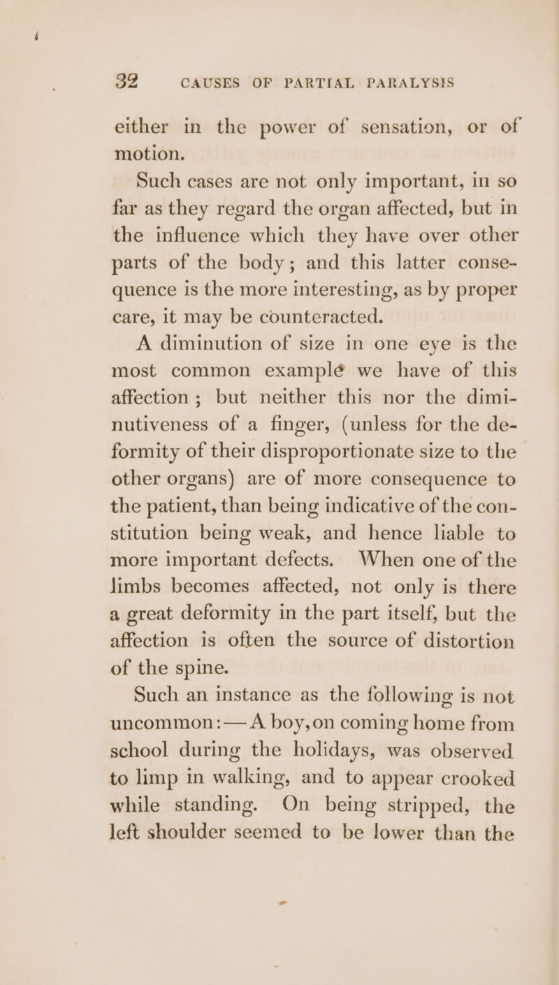 either in the power of sensation, or of motion. Such cases are not only important, in so far as they regard the organ affected, but in the influence which they have over other parts of the body; and this latter conse- quence is the more interesting, as by proper care, it may be counteracted. A diminution of size in one eye is the most common examplé we have of this affection ; but neither this nor the dimi- nutiveness of a finger, (unless for the de- formity of their disproportionate size to the other organs) are of more consequence to the patient, than being indicative of the con- stitution being weak, and hence liable to more important defects. When one of the limbs becomes affected, not only is there a great deformity in the part itself, but the affection is often the source of distortion of the spine. Such an instance as the following is not uncommon :— A boy,on coming home from school during the holidays, was observed to limp in walking, and to appear crooked while standing. On being stripped, the left shoulder seemed to be lower than the