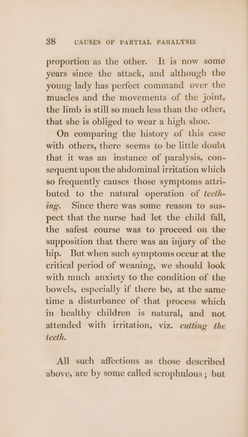 proportion as the other. It is now some years since the attack, and although the young lady has perfect command over the muscles and the movements of the joint, the limb is still so much less than the other, that she is obliged to wear a high shoe. On comparing the history of this case with others, there seems to be little doubt that it was an imstance of paralysis, con- sequent upon the abdominal irritation which so frequently causes those symptoms attri- buted to the natural operation of teeth- ing. Since there was some reason to sus- pect that the nurse had let the child fall, the safest course was to proceed on the supposition that there was an injury of the hip. But when such symptoms occur at the critical period of weaning, we should look with much anxiety to the condition of the bowels, especially if there be, at the same time a disturbance of that process which in healthy children is natural, and not attended with irritation, viz. cutting the teeth. All such affections as those described above, are by some called scrophulous ; but