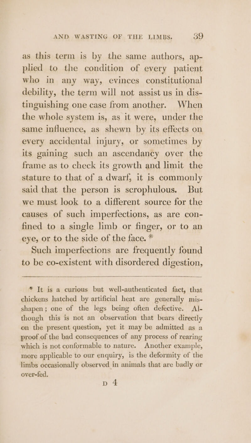 as this term is by the same authors, ap- plied to the condition of every patient who in any way, evinces constitutional debility, the term will not assist us in dis- tinguishing one case from another. When the whole system is, as it were, under the same influence, as shewn by its effects on every accidental injury, or sometimes by its gaining such an ascendancy oyer the frame as to check its growth and limit the stature to that of a dwarf, it is commonly said that the person is scrophulous. But we must look to a different source for the causes of such imperfections, as are con- fined to a single limb or finger, or to an eye, or to the side of the face. * | Such imperfections are frequently found to be co-existent with disordered digestion, * Tt is a curious but well-authenticated fact, that chickens hatched by artificial heat are generally mis- shapen; one of the legs being often defective. Al- though this is not an observation that bears directly on the present question, yet it may be admitted as a proof of the bad consequences of any process of rearing which is not conformable to nature. Another example, more applicable to our enquiry, is the deformity of the limbs occasionally observed in animals that are badly or over-fed. p 4