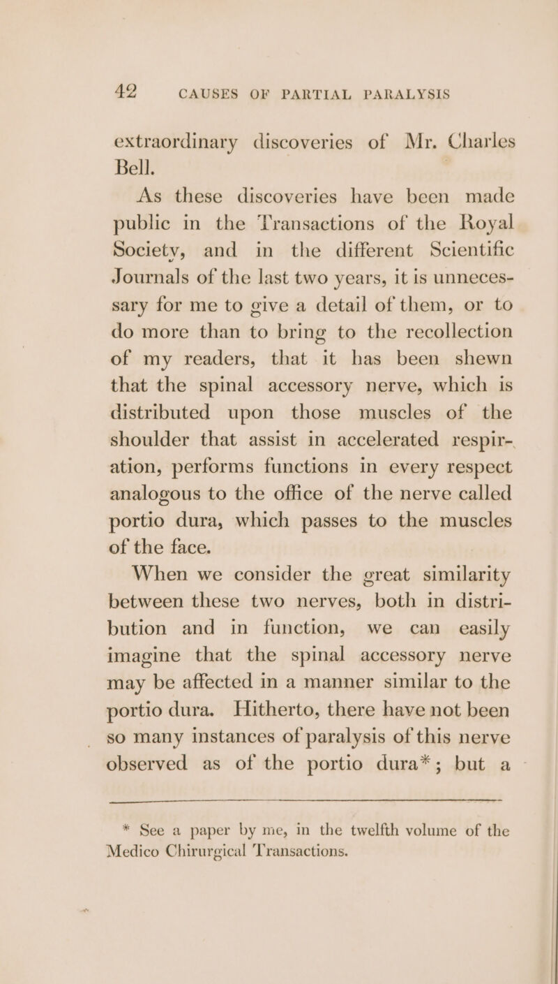 extraordinary discoveries of Mr. Charles Bell. | As these discoveries have been made public in the Transactions of the Royal Society, and in the different Scientific Journals of the last two years, it is unneces- sary for me to give a detail of them, or to do more than to bring to the recollection of my readers, that it has been shewn that the spinal accessory nerve, which is distributed upon those muscles of the shoulder that assist in accelerated respir- ation, performs functions in every respect analogous to the office of the nerve called portio dura, which passes to the muscles of the face. When we consider the great similarity between these two nerves, both in distri- bution and in function, we can easily imagine that the spinal accessory nerve may be affected in a manner similar to the portio dura. Hitherto, there have not been so many instances of paralysis of this nerve observed as of the portio dura*; but a * See a paper by me, in the twelfth volume of the Medico Chirurgical ‘Transactions.