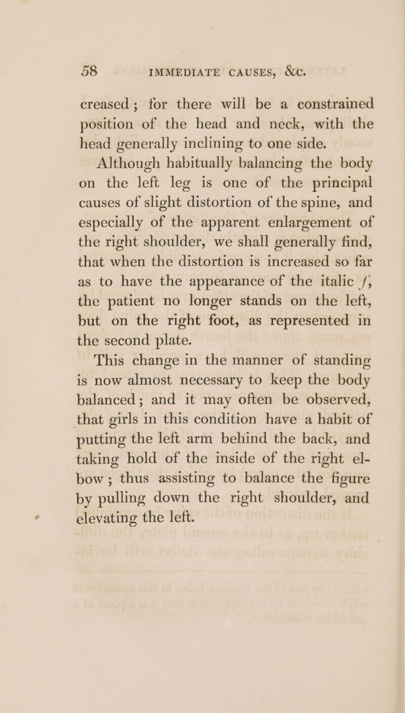 56 - IMMEDIATE CAUSES, &amp;c. creased ; for there will be a constrained position of the head and neck, with the head generally inclining to one side. Although habitually balancing the body on the left leg is one of the principal causes of slight distortion of the spine, and especially of the apparent enlargement of the right shoulder, we shall generally find, that when the distortion is increased so far as to have the appearance of the italic /; the patient no longer stands on the left, but on the right foot, as represented in the second plate. This change in the manner of standing is now almost necessary to keep the body balanced; and it may often be observed, that girls in this condition have a habit of putting the left arm behind the back, and taking hold of the mside of the right el- bow ; thus assisting to balance the figure by pulling down the right shoulder, and elevating the lett.