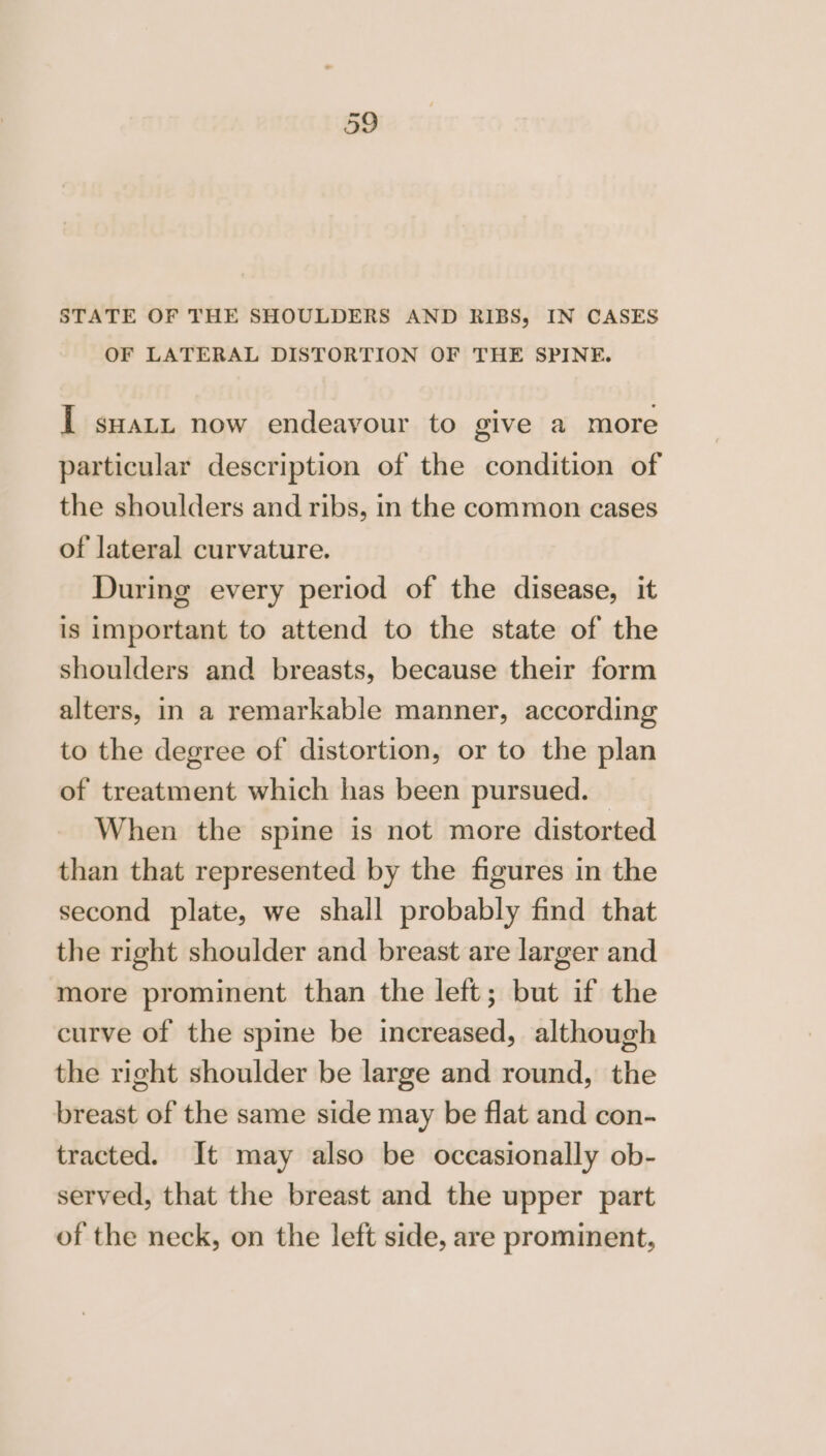 STATE OF THE SHOULDERS AND RIBS, IN CASES OF LATERAL DISTORTION OF THE SPINE. I suatu now endeavour to give a more particular description of the condition of the shoulders and ribs, in the common cases of lateral curvature. During every period of the disease, it is important to attend to the state of the shoulders and breasts, because their form alters, in a remarkable manner, according to the degree of distortion, or to the plan of treatment which has been pursued. When the spine is not more distorted than that represented by the figures in the second plate, we shall probably find that the right shoulder and breast are larger and more prominent than the left; but if the curve of the spime be increased, although the right shoulder be large and round, the breast of the same side may be flat and con- tracted. It may also be occasionally ob- served, that the breast and the upper part of the neck, on the left side, are prominent,