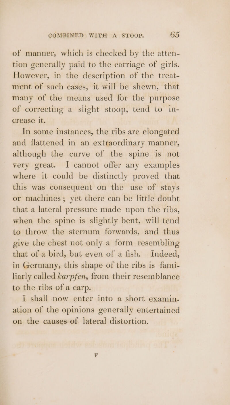 of manner, which is checked by the atten- tion generally paid to the carriage of girls. However, in the description of the treat- ment of such cases, it will be shewn, that many of the means used for the purpose of correcting a slight stoop, tend to in- crease it. In some instances, the ribs are elongated and flattened in an extraordinary manner, although the curve of the spine is not very great. I cannot offer any examples where it could be distinctly proved that this was consequent on the use of stays or machines; yet there can be little doubt that a lateral pressure made upon the ribs, when the spine is slightly bent, will tend to throw the sternum forwards, and thus give the chest not only a form resembling that of a bird, but even of a fish. | Indeed, in Germany, this shape of the ribs is fami- liarly called karpfen, from their resemblance to the ribs of a carp. i shall now enter into a short examin- ation of the opinions generally entertained on the causes of lateral distortion.