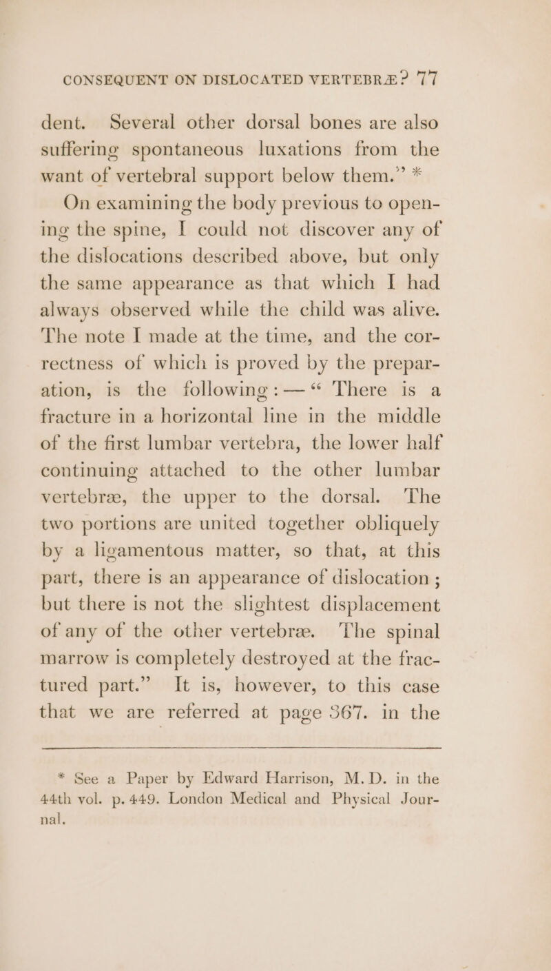 dent. Several other dorsal bones are also suffering spontaneous luxations from the want of vertebral support below them.” * On examining the body previous to open- ing the spine, I could not discover any of the dislocations described above, but only the same appearance as that which I had always observed while the child was alive. The note I made at the time, and the cor- rectness of which is proved by the prepar- ation, is the following:—‘ There is a fracture in a horizontal line in the middle of the first lumbar vertebra, the lower half continuing attached to the other lumbar vertebrae, the upper to the dorsal. The two portions are united together obliquely by a ligamentous matter, so that, at this part, there is an appearance of dislocation ; but there is not the slightest displacement of any of the other vertebra. The spinal marrow is completely destroyed at the frac- tured part.” It is, however, to this case that we are referred at page 367. in the * See a Paper by Edward Harrison, M.D. in the 44th vol. p.449. London Medical and Physical Jour- nal,