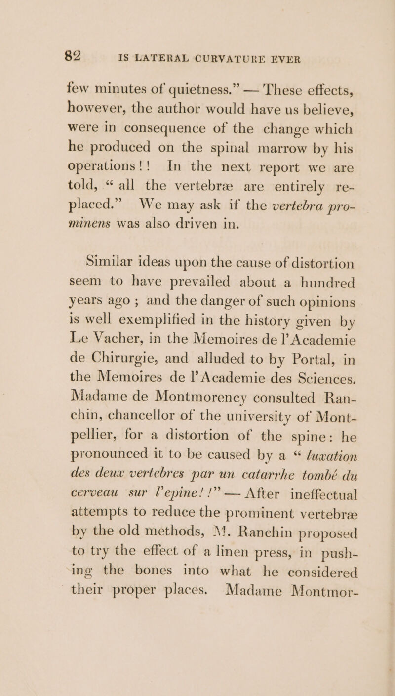 few minutes of quietness.” — These effects, however, the author would have us believe, were in consequence of the change which he produced on the spinal marrow by his operations!! In the next report we are told, “ ail the vertebrz are entirely re- laced.” We may ask if the vertebra pro- Pp P minens was also driven in. Similar ideas upon the cause of distortion seem to have prevailed about a hundred years ago ; and the danger of such opinions is well exemplified in the history given by Le Vacher, in the Memoires de l’ Academie de Chirurgie, and alluded to by Portal, in the Memoires de |’ Academie des Sciences. Madame de Montmorency consulted Ran- chin, chancellor of the university of Mont- pellier, for a distortion of the spine: he pronounced it to be caused by a “ luxation des deux vertebres par un catarrhe tombé du cerveau sur Vepine! !” — After ineffectual attempts to reduce the prominent vertebre by the old methods, Mf. Ranchin proposed to try the effect of a linen press, in push- ing the bones into what he considered their proper places. Madame Montmor-