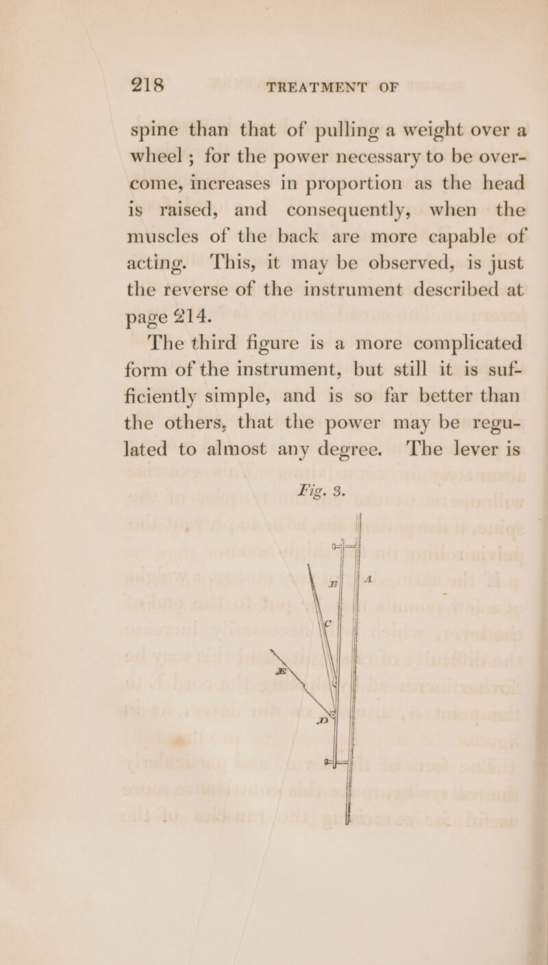 spine than that of pulling a weight over a wheel ; for the power necessary to be over- come, increases in proportion as the head is raised, and consequently, when the muscles of the back are more capable of acting. This, it may be observed, is just the reverse of the instrument described at page 214. The third figure is a more complicated form of the instrument, but still it is suf- ficiently simple, and is so far better than the others, that the power may be regu- lated to almost any degree. The lever is