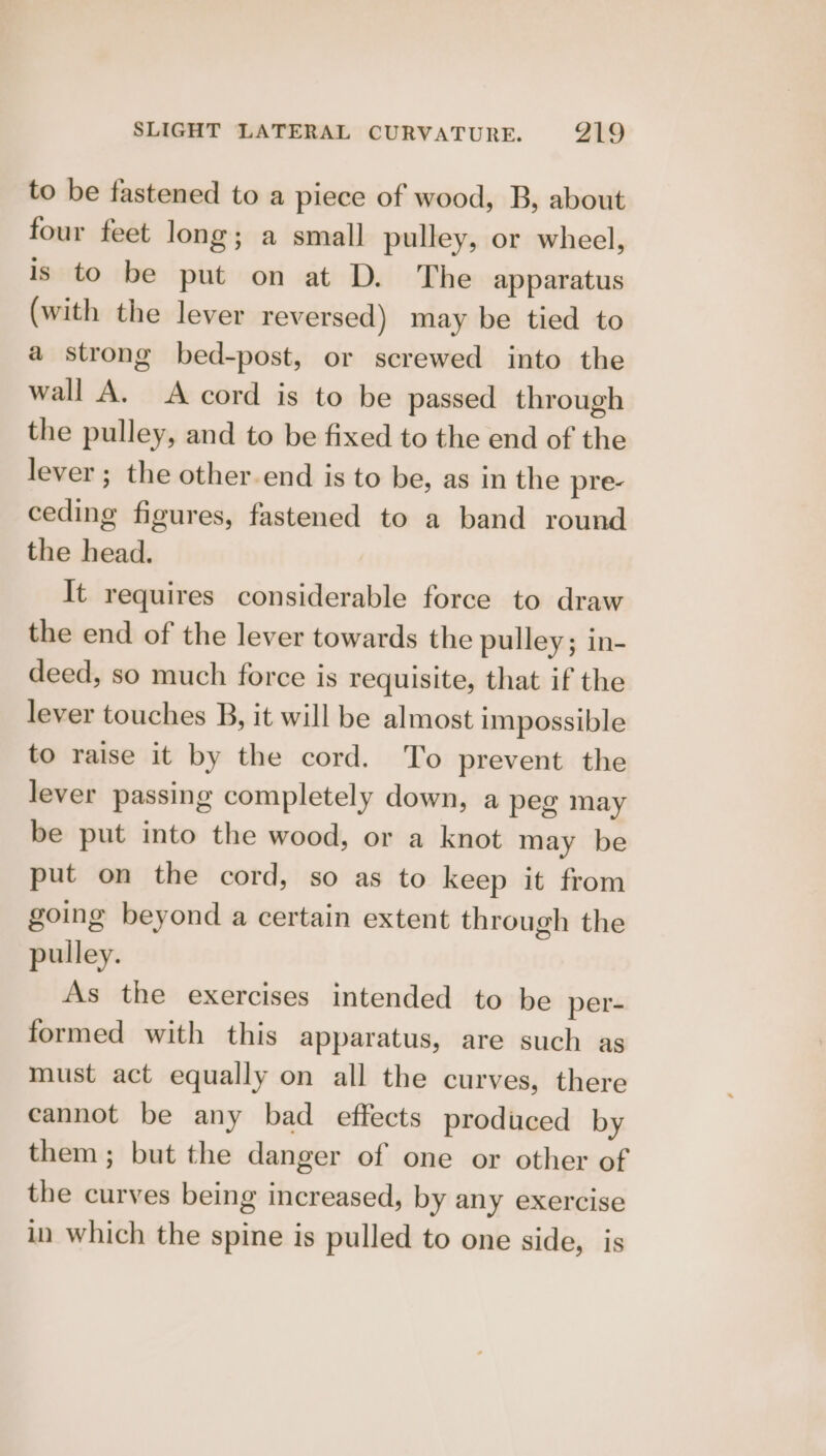 to be fastened to a piece of wood, B, about four feet long; a small pulley, or wheel, is to be put on at D. The apparatus (with the lever reversed) may be tied to a strong bed-post, or screwed into the wall A. A cord is to be passed through the pulley, and to be fixed to the end of the lever ; the other-end is to be, as in the pre- ceding figures, fastened to a band round the head. It requires considerable force to draw the end of the lever towards the pulley; in- deed, so much force is requisite, that if the lever touches B, it will be almost impossible to raise it by the cord. To prevent the lever passing completely down, a peg may be put into the wood, or a knot may be put on the cord, so as to keep it from going beyond a certain extent through the pulley. As the exercises intended to be per- formed with this apparatus, are such as must act equally on all the curves, there cannot be any bad effects produced by them; but the danger of one or other of the curves being increased, by any exercise in which the spine is pulled to one side, is