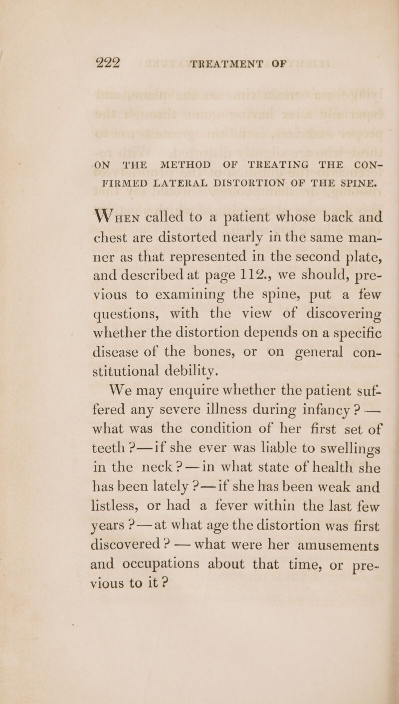 ON THE METHOD OF TREATING THE CON- FIRMED LATERAL DISTORTION OF THE SPINE. Wauen called to a patient whose back and chest are distorted nearly in the same man- ner as that represented in the second plate, and described at page 112., we should, pre- vious to examining the spine, put a few questions, with the view of discovering whether the distortion depends on a specific disease of the bones, or on general con- stitutional debility. We may enquire whether the patient suf- fered any severe illness during infancy ? — what was the condition of her first set of teeth ?—if she ever was liable to swellings in the neck ?—in what state of health she has been lately ?—if she has been weak and listless, or had a fever within the last few years ?—at what age the distortion was first discovered ? — what were her amusements and occupations about that time, or pre- vious to it ?