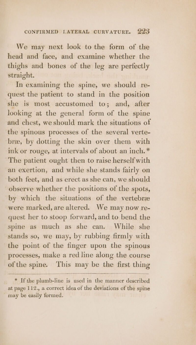 We may next look to the form of the head and face, and examine whether the thighs and bones of the leg are perfectly straight. In examining the spine, we should re- quest the patient to stand in the position she is most accustomed to; and, after looking at the general form of the spine and chest, we should mark the situations of the spinous processes of the several verte- bree, by dotting the skin over them with ink or rouge, at intervals of about an Inch. * The patient ought then to raise herself with an exertion, and while she stands fairly on both feet, and as erect as she can, we should observe whether the positions of the spots, by which the situations of the vertebree were marked, are altered. We may now re- quest her to stoop forward, and to bend the spine as much as she can. While she stands so, we may, by rubbing firmly with the point of the finger upon the spinous processes, make a red line along the course ofthe spine. ‘This may be the first thing * If the plumb-line is used in the manner described at page 112., a correct idea of the deviations of the spine may be easily formed.