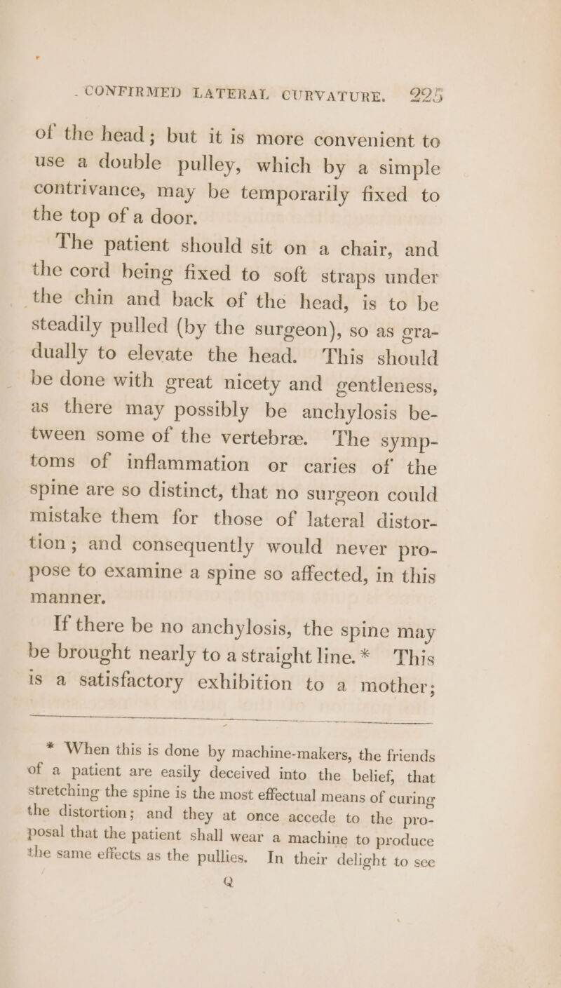 of the head; but it is more convenient to use a double pulley, which by a simple contrivance, may be temporarily fixed to the top of a door. The patient should sit on a chair, and the cord being fixed to soft straps under the chin and back of the head, is to be steadily pulled (by the surgeon), so as ora- dually to elevate the head. This should be done with great nicety and gentleness, as there may possibly be anchylosis be- tween some of the vertebra. The symp- toms of inflammation or caries of the spine are so distinct, that no surgeon could mistake them for those of lateral distor- tion; and consequently would never pro- pose to examine a spine so affected, in this manner. If there be no anchylosis, the spine may be brought nearly to astraight line.* This is a satisfactory exhibition to a mother; * When this is done by machine-makers, the friends of a patient are easily deceived into the belief, that stretching the spine is the most effectual means of curing the distortion; and they at once accede to the pro- posal that the patient shall wear a machine to produce the same effects as the pullies. In their delight to see Q