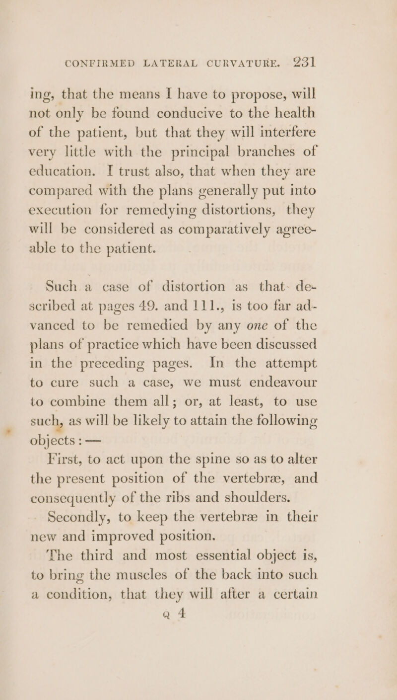 ing, that the means I have to propose, will not only be found conducive to the health of the patient, but that they will interfere very little with the principal branches of education. I trust also, that when they are compared with the plans generally put into execution for remedying distortions, they will be considered as comparatively agree- able to the patient. Such a case of distortion as that. de scribed at pages 49. and 111., 1s too far ad- vanced to be remedied by any one of the plans of practice which have been discussed in the preceding pages. In the attempt to cure such a case, we must endeavour to combine them all; or, at least, to use such, as will be likely to attain the following objects :— First, to act upon the spime so as to alter the present position of the vertebrae, and consequently of the ribs and shoulders. Secondly, to keep the vertebrae in their new and improved position. The third and most essential object is, to bring the muscles of the back into such a condition, that they will after a certain Q 4
