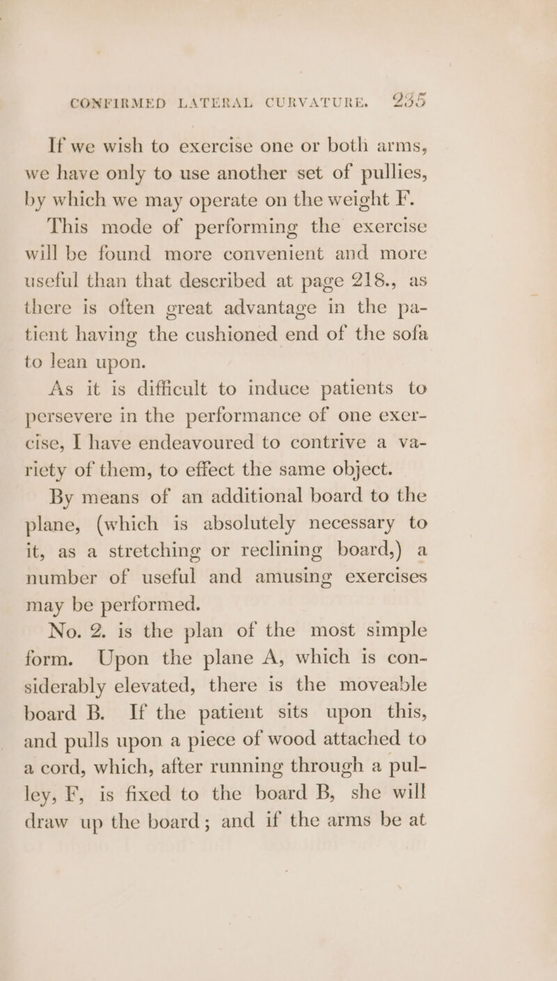If we wish to exercise one or both arms, we have only to use another set of pullies, by which we may operate on the weight F. This mode of performing the exercise will be found more convenient and more useful than that described at page 218., as there is often great advantage in the pa- tient having the cushioned end of the sofa to lean upon. As it is difficult to induce patients to persevere in the performance of one exer- cise, | have endeavoured to contrive a va- riety of them, to effect the same object. By means of an additional board to the plane, (which is absolutely necessary to it, as a stretching or reclining board,) a number of useful and amusing exercises may be performed. No. 2. is the plan of the most simple form. Upon the plane A, which is con- siderably elevated, there is the moveable board B. If the patient sits upon this, and pulls upon a piece of wood attached to a cord, which, after running through a pul- ley, F, is fixed to the board B, she will draw up the board; and if the arms be at