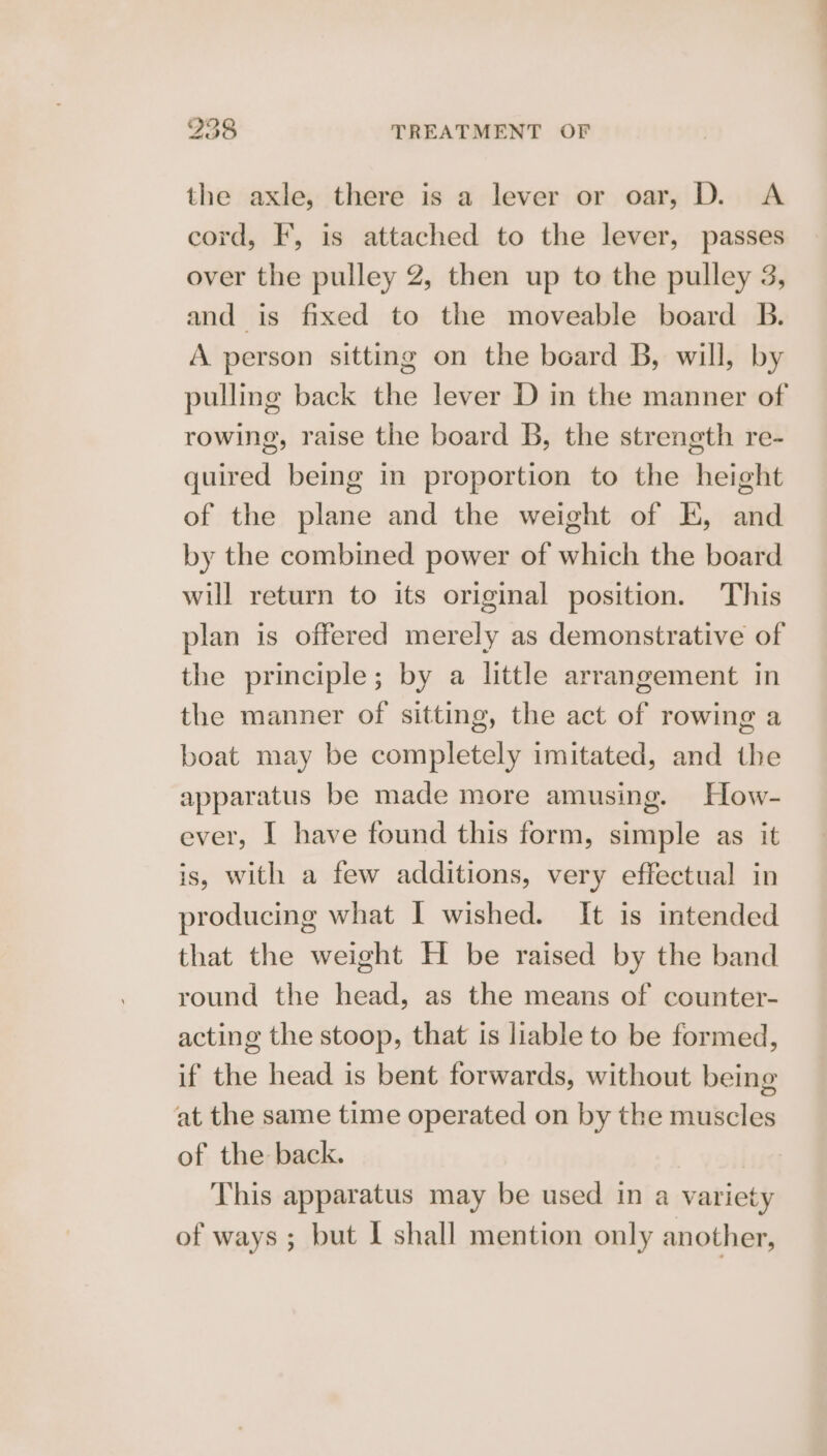 the axle, there is a lever or oar, D. A cord, F, is attached to the lever, passes over the pulley 2, then up to the pulley 3, and is fixed to the moveable board B. A person sitting on the board B, will, by pulling back the lever D in the manner of rowing, raise the board B, the strength re- quired being in proportion to the height of the plane and the weight of E, and by the combined power of which the board will return to its original position. This plan is offered merely as demonstrative of the principle; by a little arrangement in the manner of sitting, the act of rowing a boat may be completely imitated, and the apparatus be made more amusing. How- ever, I have found this form, simple as it is, with a few additions, very effectual in producing what I wished. It is intended that the weight H be raised by the band round the head, as the means of counter- acting the stoop, that is liable to be formed, if the head is bent forwards, without being at the same time operated on by the muscles of the back. This apparatus may be used in a variety of ways ; but I shall mention only another,